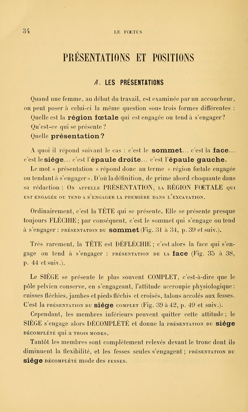 PRÉSENTATIONS ET POSITIONS /l. LES PRÉSENTATIONS Quand une femme, au début du travail, est examinée par un accoucheur, on peut poser à celui-ci la même question sous trois formes différentes : Quelle est la région foetale qui est engagée ou tend à s'engager? Qu'est-ce qui se présente ? Quelle présentation? A quoi il répond suivant le cas : c'est le sommet... c'est la face... c'est le siège... c'est l'épaule droite... c'est l'épaule gauche. Le mot « présentation » répond donc au terme « région fœtale engagée ou tendant à s'engager». D'où ladéfinition, de prime abord choquante dans sa rédaction : On appelle PRÉSENTATION, la RÉGION FOETALE qui EST ENGAGÉE OU TEND A s'eNG.VGER LA PREMIÈRE DANS l'eXCAVATION. Ordinairement, c'est la TÈTE qui se présente. Elle se présente presque toujours FLÉCHIE; par conséquent, c'est le sommet qui s'engage ou tend à s'engager : présentation du sommet (Fig. 31 à 34, p. 39 et suiv.). Très rarement, la TÈTE est DÉFLÉCHIE ; c'est alors la face qui s'en- gage ou tend à s'engager : présentation de la face (Fig. 35 à 38, p. 44 et suiv.). Le SIÈGE se présente le plus souvent COMPLET, c'est-à-dire que le pôle pelvien conserve, en s'engageant, l'attitude accroupie physiologique : cuisses fléchies, jambes et pieds fléchis et croisés, talons accolés aux fesses. C'est la présentation du siège complet (Fig. 39 à42, p. 49 et suiv.). Cependant, les membres inférieurs peuvent quitter cette attitude ; le SIÈGE s'engage alors DÉCOMPLÉTÉ et donne la présentation du siège décomplété qui a trois modes. Tantôt les membres sont complètement relevés devant le tronc dont ils diminuent la flexibilité, et les fesses seules s'engagent ; présentation du siège décomplété mode des fesses.