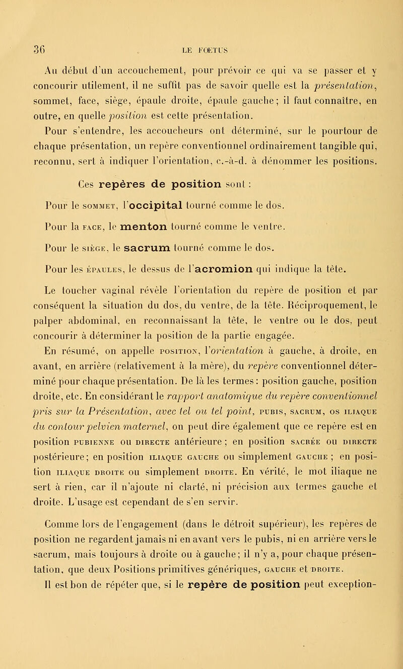 Au début d'un accouchement, pour prévoir ce qui va se passer et y concourir utilement, il ne suffît pas de savoir quelle est la présentation^ sommet, face, siège, épaule droite, épaule gauche; il faut connaître, en outre, en quelle posii'ï'on est cette présentation. Pour s'entendre, les accoucheurs ont déterminé, sur le pourtour de chaque présentation, un repère conventionnel ordinairement tangible qui, reconnu, sert à indiquer l'orientation, c.-à-d. à dénommer les positions. Ces repères de position sont : Pour le SOMMET, l'occipital tourné comme le dos. Pour la FACE, lo menton tourné comme le ventre. Pour le SIÈGE, le sacrum tourné comme le dos. Pour les ÉPAULES, le dessus de l'acromion qui indique la tète. Le toucher vaginal révèle l'orientation du repère de position et par conséquent la situation du dos. du ventre, de la tête. Réciproquement, le palper abdominal, en reconnaissant la tête, le ventre ou le dos, peut concourir à déterminer la position de la partie engagée. En résumé, on appelle position, Vorientation à gauche, à droite, en avant, en arrière (relativement à la mère), du repère conventionnel déter- miné pour chaque présentation. De là les termes: position gauche, position droite, etc. En considérant le rapport anatomique du repèr'e conventionnel pj^is sur la Présentation, avec tel ou tel point, pubis, sacrum, os iliaque du contour pelvien maternel, on peut dire également que ce repère est en position PUBIENNE ou DIRECTE antérieure ; en position sacrée ou directe postérieure; en position iliaque gauche ou simplement gauche; en posi- tion iliaque droite ou simplement droite. En vérité, le mot iliaque ne sert à rien, car il n'ajoute ni clarté, ni précision aux termes gauche et droite. L'usage est cependant de s'en servir. Comme lors de l'engagement (dans le détroit supérieur), les repères de position ne regardent jamais ni en avant vers le pubis, ni en arrière vers le sacrum, mais toujours à droite ou à gauche; il n'y a, pour chaque présen- tation, que deux Positions primitives génériques, gauche et droite. Il est bon de répéter que, si le repère de position peut exception-