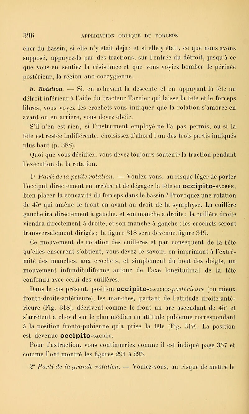 cher du bassin, si elle n'y élail déjà ; el si elle y était, ce que nous avons supposé, appuyez-la par des tractions, sur l'entrée du détroit, jusqu'à ce que vous en sentiez la résistance et que vous voyiez boral)er le périnée postérieur, la région ano-coccygienne. Jb. Rotation. — Si, en achevant la descente et en appuyant la tête au détroit inférieur à l'aide du tracteur Tarnier qui laisse la tête et le forceps libres, vous voyez les crochets vous indiquer que la rotation s'amorce en avant ou en arrière, vous devez obéir. S'il n'en est rien, si l'instrument employé ne l'a pas permis, ou si la tète est restée indilTérente, choisissez d'abord l'un des trois partis indiqués plus haut (p. 388). Quoi que vous décidiez, vous devez toujours soutenir la traction pendant l'exécution de la rotation. 1° Parti de la petite rotation. — Voulez-vous, au risque léger de porter l'occiput directement en arrière et de dégager la tête en occipito-sA.CRÉE, bien placer la concavité du forceps dans le bassin ? Provoquez une rotation de 45° qui amène le front en avant au droit de la symphyse. La cuillère gauche ira directement à gauche, et son manche à droite ; la cuillère droite viendra directement à droite, et son manche à gauche : les crochets seront transversalement dirigés ; la figure 318 sera devenue.figure 319. Ce mouvement de rotation des cuillères et par conséquent de la tête qu'elles enserrent s'obtient, vous devez le savoir, en imprimant à l'extré- mité des manches, aux crochets, et simplement du bout des doigts, un mouvement infundibuliforme autour de l'axe longitudinal de la tête confondu avec celui des cuillères. Dans le cas présent, position occipito-GwciïE-postérieure (ou mieux fronto-droite-antérieure), les manches, partant de l'attitude droite-anté- rieure (Fig. 318), décrivent comme le front un arc ascendant de 45° et s'arrêtent à cheval sur le plan médian en attitude pubienne correspondant à la position fronto-pubienne qu'a prise la tète (Fig. 319). La position est devenue occipito-sACRÉE. Pour l'extraction, vous continueriez comme il est indiqué page 357 et comme l'ont montré les figures 291 à 295. 2° Parti de la grande rotation. -— Voulez-vous, au risque de mettre le