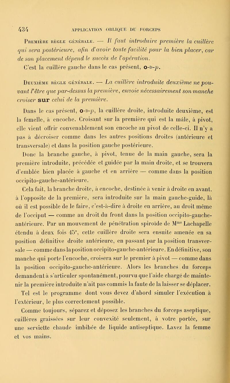 Première règle générale. — // faut introduire première la cuillère qui sera postérieure, afin davoir toute facilité pour la bien placer^ car de son placement dépend le succès de Vopéralion. C'est la cuillère gauche dans le cas présent, o-o-p. Deuxième règle générale. — La cuillère introduite deuxième ne pou- vant rêtre cjue par-dessus lapiremière, envoie nécessairement sonmanche croiser sur celui de la première. Dans le cas présent, o-i)-p, la cuillère droite, introduite deuxième, est la i'emelle, à encoche. Croisant sur la première qui est la mâle, à pivot, elle vient otTrir convenablement son encoche au pivot de celle-ci. Il n'y a pas à décroiser comme dans les autres positions droites (antérieure et transversale) et dans la position gauche postérieure. Donc la branche gauche, à pivot, tenue de la main gauche, sera la première introduite, précédée et guidée par la main droite, et se trouvera d'emblée bien placée à gauche et en arrière — comme dans la position occipito-gauche-antérieure. Cela fait, la branche droite, à encoche, destinée à venir à droite en avant, à Topposite de la première, sera introduite sur la main gauche-guide, là où il est possible de le faire, c'est-à-dire à droite en arrière, au droit même de l'occiput — comme au droit du front dans la position occipito-gauche- antérieure. Par un mouvement de pénétration spiroïde de M™'^ Lachapelle étendu à deux fois 45°, cette cuillère droite sera ensuite amenée en sa position définitive droite antérieure, en passant par la position transver- sale— comme dans laposition occipito-gauche-antérieure. En définitive, son manche qui porte l'encoche, croisera sur le premier à pivot — comme dans la position occipito-gauche-antérieure. Alors les branches du forceps demandent à s'articuler spontanément, pourvu que l'aide chargé de mainte- nir la première introduite n'ait pas commis la faute de la laisser se déplacer. Tel est le programme dont vous devez d'abord simuler l'exécution à l'extérieur, le plus correctement possible. Comme toujours, séparez et déposez les branches du forceps aseptique, cuillères graissées sur leur convexité seulement, à votre portée, sur une serviette chaude imbibée de liquide antiseptique. Lavez la femme et vos mains.