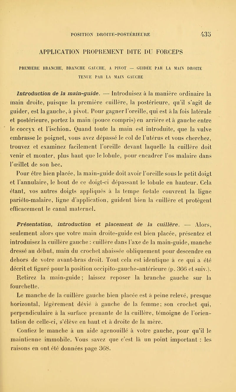 APPLICATION PROPREMENT DITE DU FORCEPS PREMIÈRE BRANCHE, BRANCHE GAUCHE, A PIVOT — GUIDÉE PAR LA MAIN DROITE TENDE PAR LA MAIN GAUCHE Introduction de la main-guide. — Introduisez à la manière ordinaire la main droite, puisque la première cuillère, la postérieure, qu'il s'agit de guider, est la gauche, à pivot. Pour gagner l'oreille, qui est à la fois latérale et postérieure, portez la main (pouce compris) en arrière et à gauche entre le coccyx et l'ischion. Quand toute la main est introduite, que la vulve embrasse le poignet, vous avez dépassé le col de l'utérus et vous cherchez, trouvez et examinez facilement l'oreille devant laquelle la cuillère doit venir et monter, plus haut que le lobule, pour encadrer l'os malaire dans l'œillet de son bec. Pour être bien placée, la main-guide doit avoir l'oreille sous le petit doigt et l'annulaire, le bout de ce doigt-ci dépassant le lobule en hauteur. Cela étant, vos autres doigts appliqués à la tempe fœtale couvrent la ligne pariéto-malaire, ligne d'application, guident bien la cuillère et protègent efficacement le canal maternel. Présentation, introduction et placement de la cuillère. — Alors, seulement alors que votre main droite-guide est bien placée, présentez et introduisez la cuillère gauche : cuillère dans l'axe de la main-guide, manche dressé au début, main du crochet abaissée obliquement pour descendre en dehors de votre avant-bras droit. Tout cela est identique à ce qui a été décrit et figuré pour la position occipito-gauche-antérieure (p. 366 et suiv.). Retirez la main-guide; laissez reposer la branche gauche sur la fourciiettc. Le manche de la cuillère gauche bien placée est à peine relevé, presque horizontal, légèrement dévié à gauche de la femme; son crochet qui, perpendiculaire à la surface prenante de la cuillère, témoigne de l'orien- tation de celle-ci, s'élève en haut et à droite de la mère. Confiez le manche à un aide agenouillé à votre gauche, pour qu'il le maintienne immobile. Vous savez que c'est là un point important : les raisons en ont été données page 368.