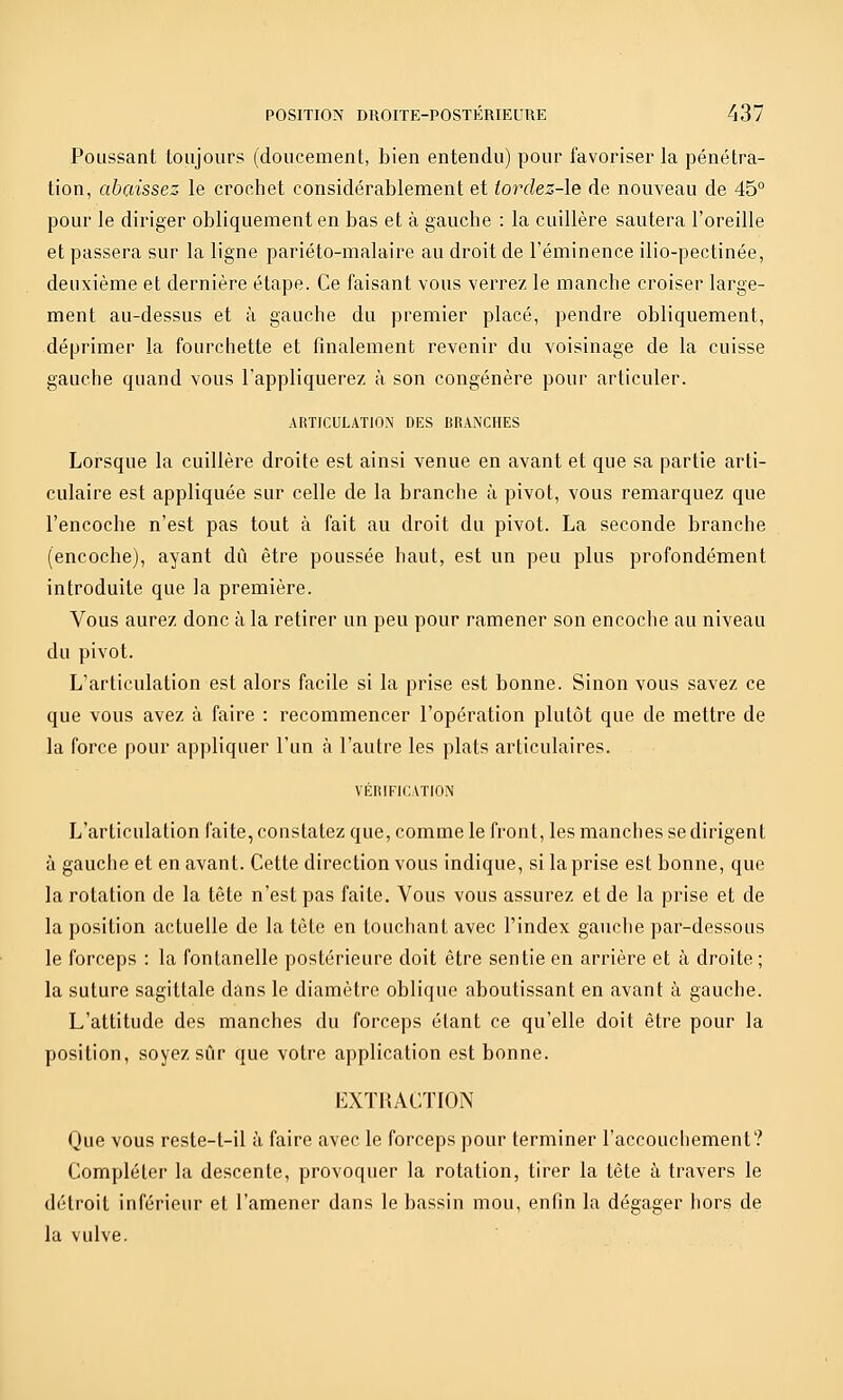 Poussant toujours (doucement, bien entendu) pour favoriser la pénétra- tion, abaissez le crochet considérablement et tordez-le de nouveau de 45° pour le diriger obliquement en bas et à gauche : la cuillère sautera l'oreille et passera sur la ligne pariéto-malaire au droit de l'éminence ilio-pectinée, deuxième et dernière étape. Ce faisant vous verrez le manche croiser large- ment au-dessus et à gauche du premier placé, pendre obliquement, déprimer la fourchette et finalement revenir du voisinage de la cuisse gauche quand vous l'appliquerez à son congénère pour articuler. ARTICULATION DES BRANCHES Lorsque la cuillère droite est ainsi venue en avant et que sa partie arti- culaire est appliquée sur celle de la branche à pivot, vous remarquez que l'encoche n'est pas tout à fait au droit du pivot. La seconde branche (encoche), ayant dû être poussée haut, est un peu plus profondément introduite que la première. Vous aurez donc à la retirer un peu pour ramener son encoche au niveau du pivot. L'articulation est alors facile si la prise est bonne. Sinon vous savez ce que vous avez à faire : recommencer l'opération plutôt que de mettre de la force pour appliquer l'un à l'autre les plats articulaires. VÉRIFI(:\TION L'articulation faite, constatez que, comme le front, les manches se dirigent à gauche et en avant. Cette direction vous indique, si la prise est bonne, que la rotation de la tête n'est pas faite. Vous vous assurez et de la prise et de la position actuelle de la tête en touchant avec l'index gauche par-dessous le forceps : la fontanelle postérieure doit être sentie en arrière et à droite; la suture sagittale dans le diamètre oblique aboutissant en avant à gauche. L'attitude des manches du forceps étant ce qu'elle doit être pour la position, soyez sûr que votre application est bonne. EXTRACTION Que vous reste-t-il à faire avec le forceps pour terminer l'accouchement? Compléter la descente, provoquer la rotation, tirer la tète à travers le détroit inférieur et l'amener dans le bassin mou, enfin la dégager hors de la vulve.