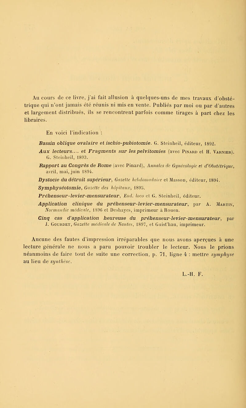 Au cours de ce livre, j'ai fait allusion à quelques-uns de mes travaux d'obsté- trique qui n'ont jamais été réunis ni mis en vente. Publiés par moi ou par d'autres et largement distribués, ils se rencontrent parfois comme tirages à part chez les libraires. En voici l'indication : Bassin oblique ovalaire et ischio-pubiotomie. G. Steinheil, éditeur, 1892. Aux lecteurs..-, et Fragments sur lespelvitomies (avec Pinard et H. Varnier). G. Steinheil, 1893. Rapport au Congrès de Rome (avec Pinard), Annales de Gytiécolorjie et d'Obstétrique, avril, mai, juin 1894. Dystocie du détroit supérieur, Gazelle hebdomadaire etMasson, éditeur, 1894. Symphyséotomie, Gazelle des hôpitaux, 189o. Prébenseur-levier-mensurateur, Eod. loco cL G. Sleinlieil, éditeur. Application clinique du préhenseur-levier-mensurateur, par A. Martin, Normandie médicale, 1896 et Desliayes, imprimeur à Rouen. Cinq cas d'application heureuse du prébenseur-levier-mensurateur, par J. GouRDET, Gazelle médicale de Nantes, 1897, et Guist'iiau, imprimeur. Aucune des fautes d'impression irréparables que nous avons aperçues à une lecture générale ne nous a paru pouvoir troubler le lecteur. Nous le prions néanmoins de faire tout de suite une correction, p. 71, ligne 4 : mettre sijmphyse au lieu de synthèse. L.-H. F.