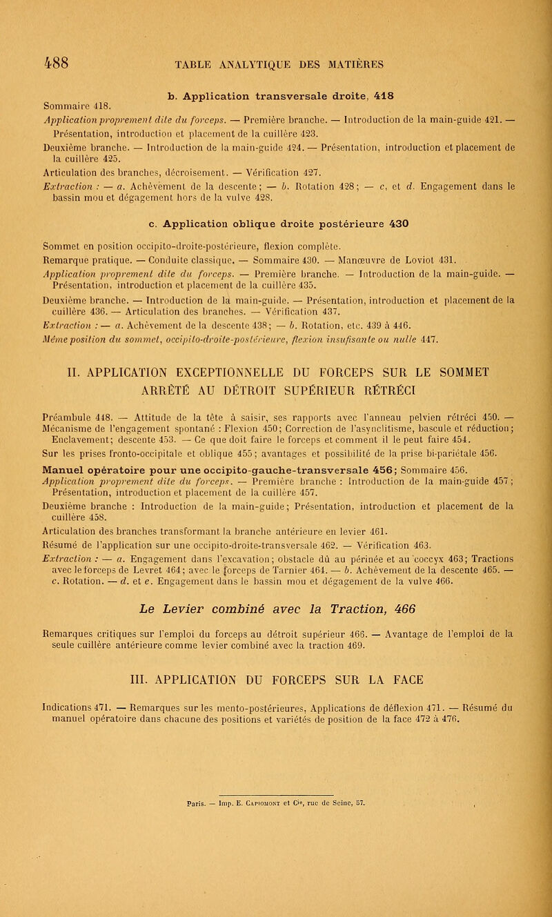 b. Application transversale droite, 418 Sommaire 418. Applicationpropremenl dite du forceps. — Première branche. — IntroJuction de la main-guide 421. — Présentation, introduction et placement de la cuillère 423. Deuxième branche. — Introduction de la main-guide 494.— Présentalion, introduction et placement de la cuillère 425. Articulation des branches, dècroisement. — Vérification 427. Extrac/ion : — a. Achèvement de la descente; — b. dotation 428; — c, et d. Engagement dans le bassin mou et dégagement hors de la vulve 42S. c. Application oblique droite postérieure 430 Sommet en position occipito-droile-poslérieure, flexion complùle. Remarque pratique. — Conduite classique. — Sommaire 430. — Manœuvre de Loviot 431. Application proprement dite du forceps. — Première branche. — Introduction de la main-guide. — Présentation, introduction et placement do la cuillère 435. Deuxième branche. — Introduction de la main-guide. — Présentation, introduction et placement de la cuillère 436. — Articulation des branches. — Vérification 437. Extraction :— a. Achèvement de la descente 438; — b. Rotation, etc. 439 à 446. Même position du sommet, occipito-droite-posterieure, flexion insufisanle ou nulle 447. II. APPLICATION EXCEPTIONNELLE DU FORCEPS SUR LE SOMMET ARRÊTÉ AU DETROIT SUPÉRIEUR RÉTRÉCI Préambule 448. — Attitude de la tête à saisir, ses rapports avec l'anneau pelvien réti'éci 450. — Mécanisme de l'engagement spontané : Flexion 450; Correction de l'asynclitisme, bascule et réduction; Enclavement; descente 453. — Ce que doit faire le forceps et comment il le peut faire 454. Sur les prises fronto-occipitale et oblique 455; avantages et possibilité de la prise bl-pariétale 456. Manuel opératoire pour une occipito-gauche-transversale 456; Sommaire 456. Application proprement dite du forceps. — Première branche: Introduction de la main-guide 457; Présentation, introduction et placement de la cuillère 457. Deuxième branche : Introduction de la main-guide; Présentation, introduction et placement de la cuillère 458. Articulation des branches transformant la branche antérieure en levier 461. Résumé de l'application sur une occipito-droite-transversale 462. — Vérification 463. Extraction: — a. Engagement dans l'excavation; obstacle dû au périnée et au coccyx 463; Tractions avec le forceps de Levret 464 ; avec le forceps de Tarnier 464. — b. Achèvement de la descente 465. — c. Rotation. — d. et e. Engagement dans le bassin mou et dégagement de la vulve 466. Le Levier combiné avec la Traction, 466 Remarques critiques sur l'emploi du forceps au détroit supérieur 466. — Avantage de l'emploi de la seule cuillère antérieure comme levier combiné avec la traction 469. III. APPLICATION DU FORCEPS SUR LA FACE Indications 471. — Remarques sur les mento-postérieures, Applications de déflexion 471. — Résumé du manuel opératoire dans chacune des positions et variétés de position de la face 472 à 476. ' (le Seine, 57.