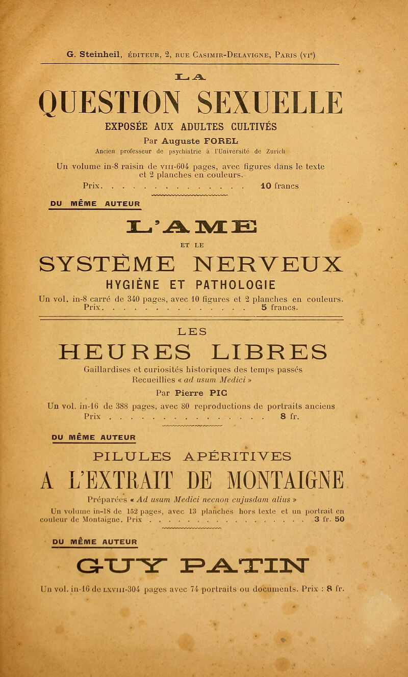 QUESTION SEXUELLE EXPOSÉE AUX ADULTES CULTIVÉS Par Auguste FOREL Ancien professeur de psychiatrie ii l'Univei'sito de Zuiicli Un volume in-8 raisin de viii-604 pages, avec figures dans le texte et 2 planches en couleurs. Prix 10 francs DU IWÊIWE AUTEUR ET LE SYSTÊMK NERVEUX HYGIÈNE ET PATHOLOGIE Un vol. in-8 carré de 340 pages, avec 10 figures et 2 planches en couleurs. Prix 5 francs. LES HEURES LIBRES Gaillardises et curiosités historiques des temps passés Recueillies « ad usum Medici » Par Pierre PIC Un vol. in-16 de 388 i)ages, avec 80 re|)roductions de portraits anciens Prix 8 fr. DU IWÊIWE AUTEUR PILULES APÉRITIVES A L'EXTRAIT DE MONTAIGNE Pré()aré('s « Ad usum Madici necnon cujusdain alius » Un voliunc iii-18 do 1.52 pages, avec 13 planches hors te.xLo et un portrait en couleur de Montaigne. Prix 3 fr. 50 DU IWÊIWE AUTEUR C3rXJ^r F-A-TTiaST