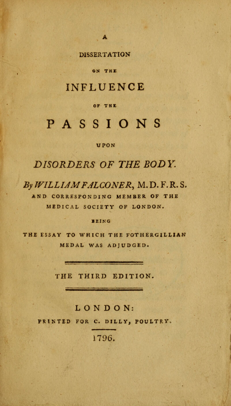 DISSERTATION ON THE INFLUENCE OP THE PASSIONS UPON DISORDERS OF THE BODY. By WILLUMFALCONER, M.D. F. R- S. AND CORRESPONDING MEMBER OF THE MEDICAL SOCIETY OF LONDON. BEING THE ESSAY TO WHICH THE FOTHERGILLIAN MEDAL WAS ADJUDGED. THE THIRD EDITION. LONDON: PRINTED FOR C. DILLY, POULTRY 1796.