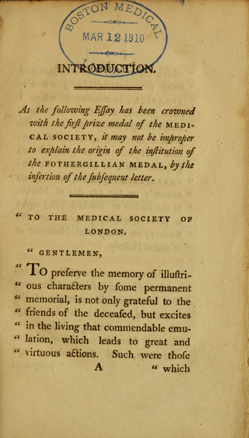 ••?« Jls the following EJfay has been crowned with the jirjlprize medal of the medi- cal SOCIETY, it may not be im/irojier to ex/ilain the origin of the inflitution of the FOTHERGILLIAN MEDAL, by the infertion of the fubfequent letter. cc <( TO THE MEDICAL SOCIETY OF LONDON, *' GENTLEMEN, 1 O preferve the memory of illuftri- ous charafters by fome permanent ^' memorial, is not only grateful to the  friends of the deceafed, but excites  in the living that commendable emu- '' lation, which leads to great and virtuous aaions. Such were thofe A « which