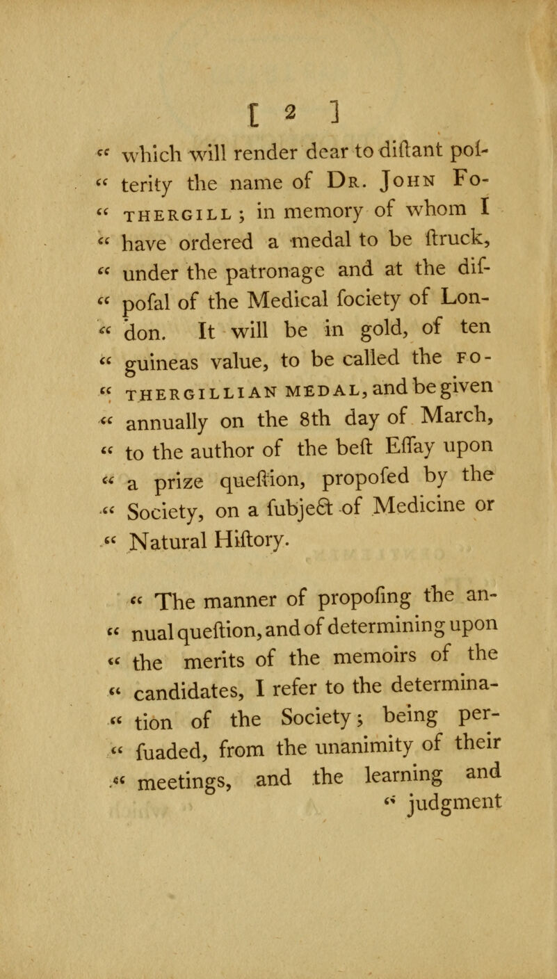 « which will render dear to diftant pol-  terity the name of Dr. John Fo-  THERGiLL; in memory of whom I  have ordered a medal to be ftruck, under the patronage and at the dif- pofal of the Medical fociety of Lon- don. It will be in gold, of ten « guineas value, to be called the fo-  THERGiLLiAN MEDAL,audbegiven « annually on the 8th day of March, « to the author of the beft Effay upon « a prize queftion, propofed by the « Society, on a fubjed of Medicine or « Natural Hiftory. « The manner of propofmg the an- « nual queftion, and of determining upon « the merits of the memoirs of the  candidates, I refer to the determina- « tion of the Society; being per- « fuaded, from the unanimity of their .« meetings, and the learning and '' judgment