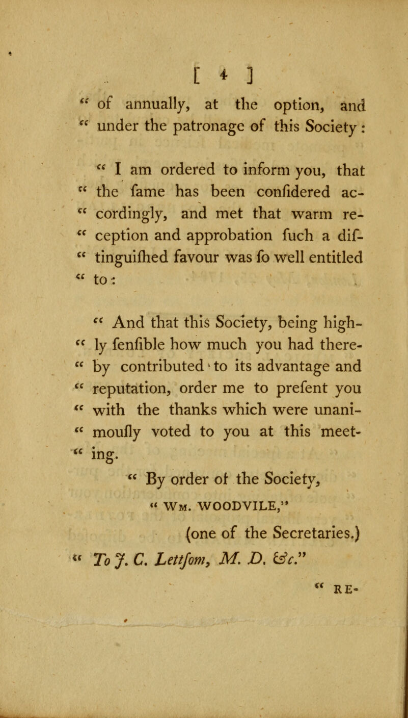 [ * ] '' of annually, at the option, and ^^ under the patronage of this Society :  I am ordered to inform you, that  the fame has been confidered ac- cordingly, and met that warm re- ception and approbation fuch a dif- tinguifhed favour was fo well entitled to: ^^ And that this Society, being high- ly fenfible how much you had there- by contributed ^ to its advantage and reputation, order me to prefent you *^ with the thanks which were unani- *^ moufly voted to you at this meet- cc ing.  By order ot the Society, « Wm. woodvile, (one of the Secretaries.) « To J. C. Lettfom, M. D. ^c  RE-