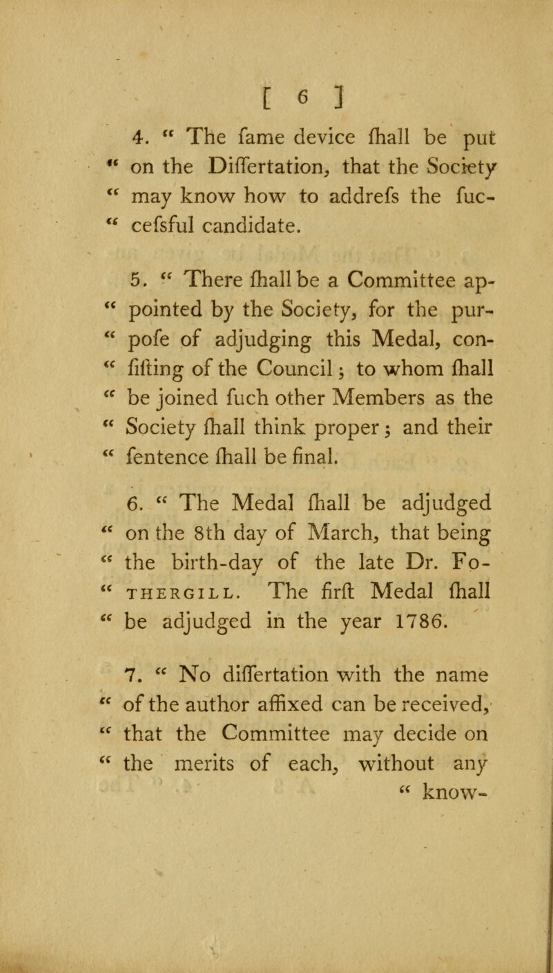 4.  The fame device fhall be put  on the DiflTertation, that the Society  may know how to addrefs the fuc-  cefsful candidate. 5. ^' There Ihallbe a Committee ap- pointed by the Society, for the pur- pofe of adjudging this Medal, con- fifting of the Council; to whom Ihall be joined fuch other Members as the Society fhall think proper; and their «  fentence fhall be final. 6.  The Medal fhall be adjudged *^ on the 8th day of March, that being  the birth-dav of the late Dr. Fo- ^' THERGiLL. The firfl Medal fhall  be adjudged in the year 1786. 7. ^^ No diflertation with the name '^ of the author affixed can be received, *^ that the Committee may decide on  the merits of each, without any '^ know-