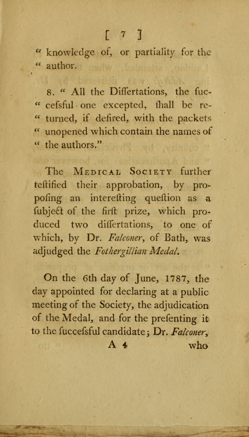  knowledge of, or partiality for the  author. 8. '' All the Differtations, the fuc- ^^ cefsful one excepted, ihall be re-  turned, if delired, with the packets '^ unopened which contain the names of  the authors/' The Medical Society further teftified their approbation, by pro- poling an interefting queftion as a fubjeft of the firft prize, which pro- duced two differtations, to one of w^hich, by Dr. Falconer^ of Bath, was adjudged the FothergUtianMedaL On the 6th day of June, 1787, the day appointed for declaring at a public meeting of the Society, the adjudication of the Medal, and for the prefenting it to the fuccefsful candidate 3 Dr. Falconer, A 4 who