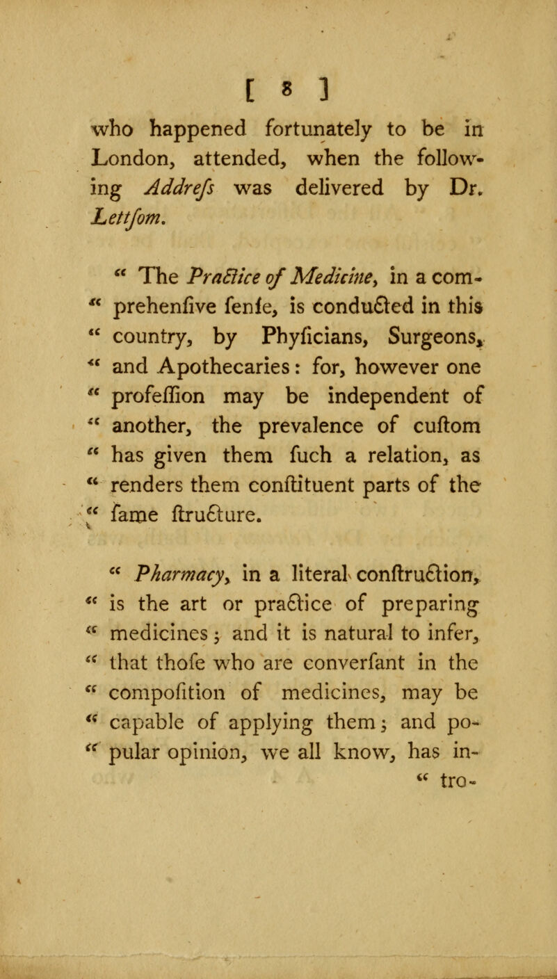 who happened fortunately to be in London, attended, when the follow- ing Addrefs was delivered by Dr. Lettfom.  The PraSiice of Medicine^ in a com- prehenfive fenle, is condu£led in this country, by Phyficians, SurgeonSj^ and Apothecaries: for, however one  profeflion may be independent of another, the prevalence of cuftom has given them fuch a relation, as renders them conftituent parts of the l^ fame ftrufture.  Pharmacyy in a literal conftru£lion,. *^ is the art or pra6lice of preparing ^^ medicines ^ and it is natural to infer, '^ that thofe who are converfant in the  compofition of medicines, may be *^ capable of applying them; and po- ^^ pular opinion, we all know, has in- '' tro^