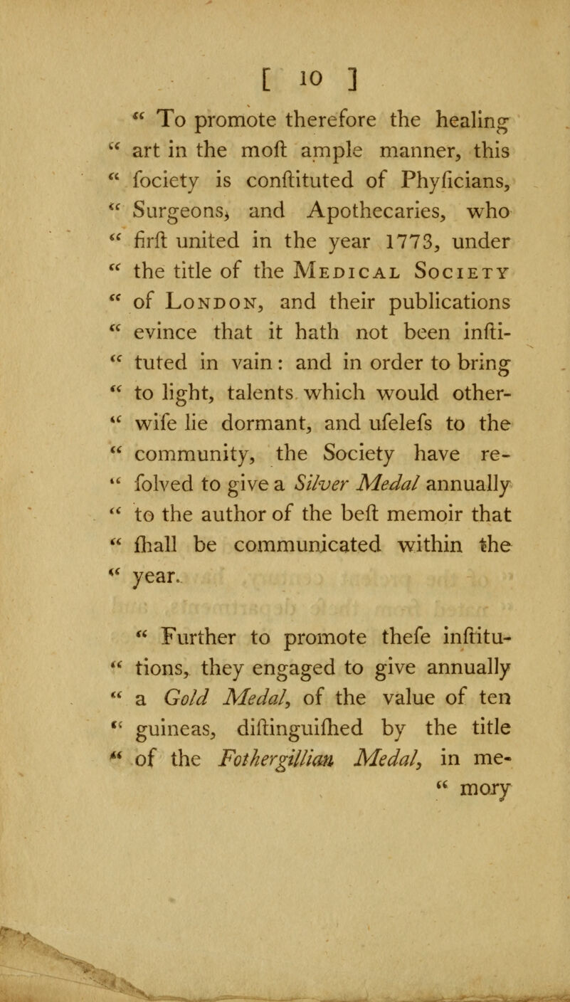 if To promote therefore the healing art in the moft ample manner, this fociety is conftituted of Phyficians, Surgeons^ and Apothecaries, who *^ firft united in the year 1773, under ^^ the title of the Medical Society of London, and their publications *^ evince that it hath not been infti-  tuted in vain: and in order to bring *^ to light, talents w^hich would other- '^ wife lie dormant, and ufelefs to the  community, the Society have re-  folved to give a Si/ver Medal annually '^ to the author of the beft memoir that  fhall be communicated within the  year. *^ Further to promote thefe inftitu-  tions, they engaged to give annually  a Gold Medal^ of the value of ten *' guineas, diftinguifhed by the title *^ of the Fothergillim Medal, in me- '' mory ■^/n: