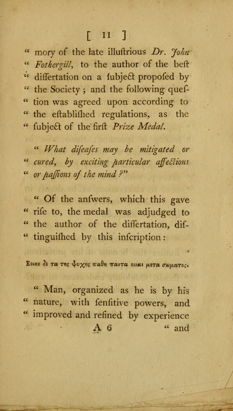 ^^ mory of the late illuftrious Dr, John  Fotkergill, to the author of the beft ^^ differtation on a lubjeft propofed by ^^ the Society; and the following quef- tion was agreed upon according to  the eftabliflied regulations, as the fubje6l of the firft Prize Medal.  What difeafes may he mitigated or cured^ by exciting particular affe5lions or JiaJJions of the mind P^^ iC ic  of the anfwers, which this gave ^^ rife to, the medal was adjudged to  the author of the diiTertation, dif- *^ tinguifhed by this infcription: « Eowe h roe. rri; 4/f%*)^ 9ra0» ttuvtcc iiv9c\ (/.tru o-U[jLXTog»  Man, organized as he is by his nature, with fenfitive powers, and improved and refined by experience A 6 and