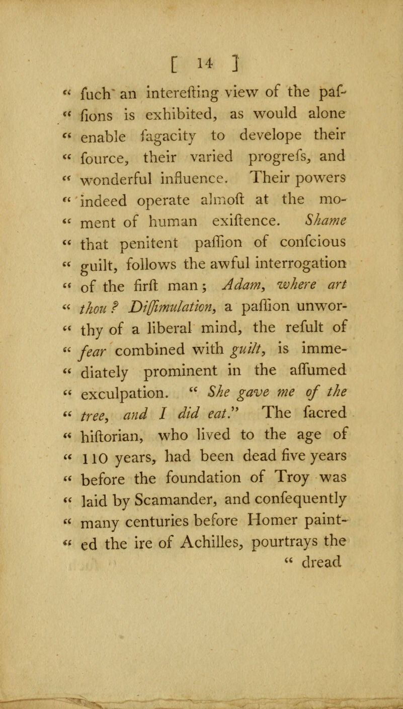 ^^ fuch^aii interefting view of the paf-  fions is exhibited, as would alone ^' enable fagacity to develope their ^' fource, their varied progrefs, and '' wonderful influence. Their powers ^'indeed operate almoft at the mo-  ment of human exiftence. Shame  that penitent paffion of confcious  guilt, follows the awful interrogation  of the firft man; Adam, where art '' thou ? Diffimulation, a paffion unwor- *' thy of a liberal mind, the refult of  fear combined with guilt, is imme-  diately prominent in the affumed  exculpation. '' She gave me of the *^ tree, and I did eat'' The facred *^ hiftorian, who lived to the age of  110 years, had been dead five years ^' before the foundation of Troy was ^' laid by Scamander, and confequently  many centuries before Homer paint- ^' ed the ire of Achilles, pourtrays the  dread