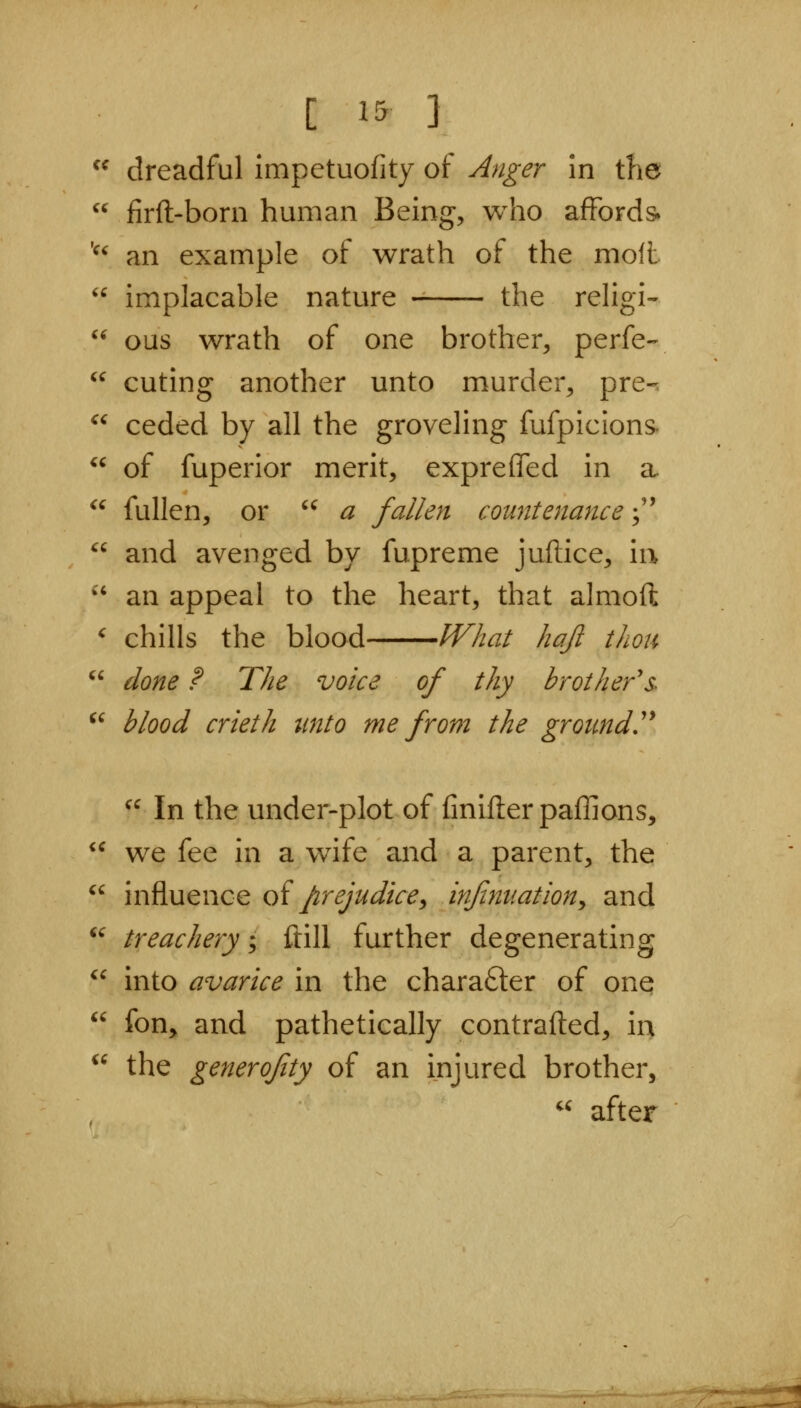 ^^ dreadful impetuofity of Anger in the  firft-born human Being, who affords. '^^ an example of wrath of the moll  implacable nature the religi- '' ous wrath of one brother, perfe-  cuting another unto murder, pre-, ceded by all the groveling fufpicions^ of fuperior merit, exprefled in a fullen, or ^^ a fallen countenance;''  and avenged by fupreme juftice, iu  an appeal to the heart, that almoft ' chills the blood What hajl thou *' done ? The voice of thy brother's- ^' blood crieth tmto me from the ground'^ ^^ In the under-plot of finiflerpaffions, we fee in a wife and a parent, the  influence oi prejudice^ infinuaiion^ and ^' treachery; ftill further degenerating  into avarice in the chara6ler of one <c fon, and pathetically contrafted, in the generofity of an injured brother, « after