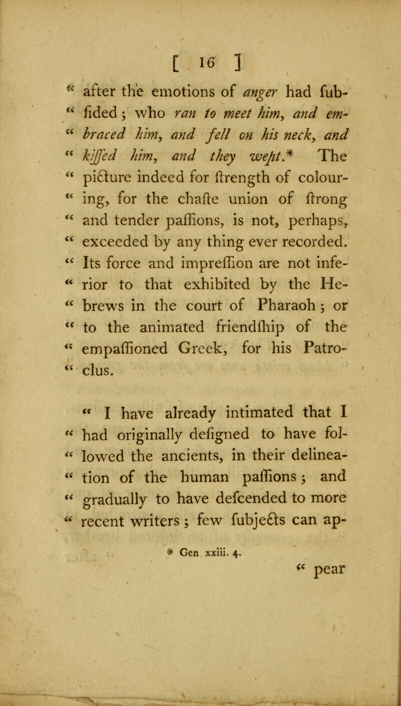 ^^ after tKe emotions of anger had fub-  fided; who ran to meet him^ and em--  braced him^ and fell on his neck^ and  hJJ^d hinij and they wept!^ The ** pi£ture indeed for ftrength of colour- •' ing, for the chafte union of ftrong  and tender paffions, is not, perhaps,  exceeded by any thing ever recorded.  Its force and impreffion are not infe- ** rior to that exhibited by the He-  brews in the court of Pharaoh; or  to the animated friendfhip of the ^^ empaffioned Greek, for his Patro- (( clus.  I have already intimated that I  had originally defigned to have fol- ^^ lowed the ancients, in their delinea- ^^ tion of the human paflions ^ and  gradually to have defcended to more '^ recent writers; few fubjefts can ap- * Gen xxiii. 4. ^' pear