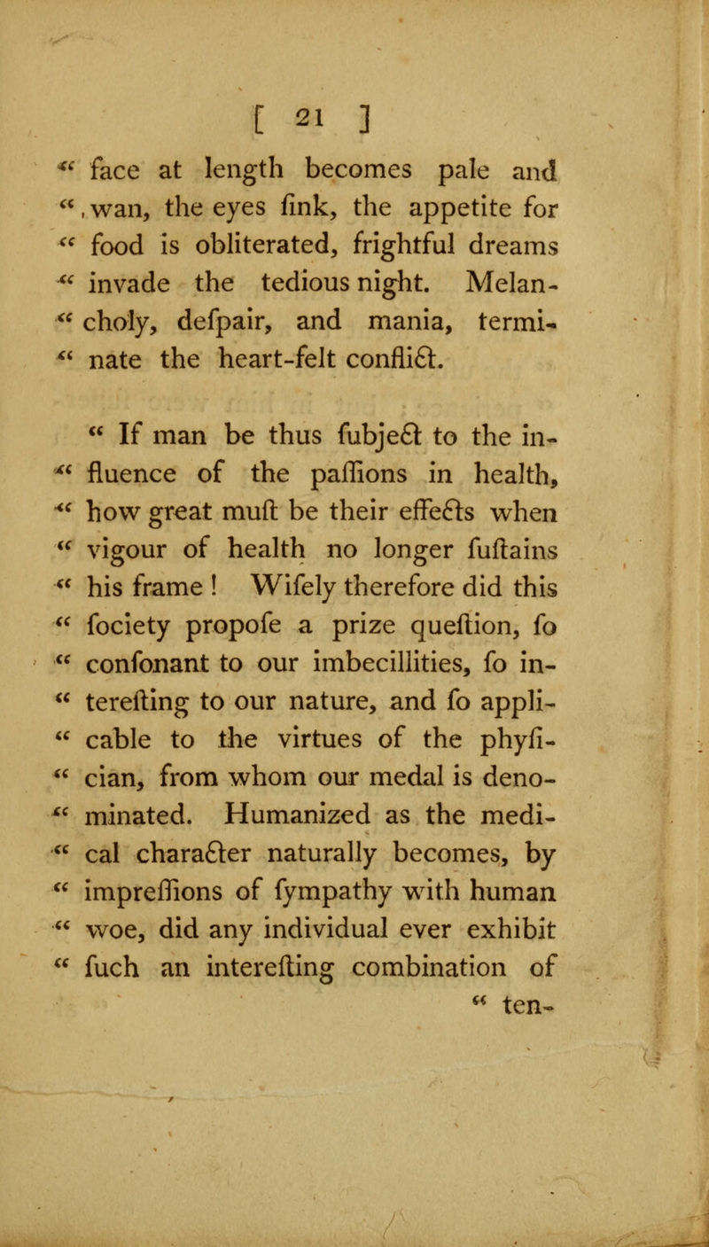 ^' face at length becomes pale and ,wan, the eyes fink, the appetite for ^^ food is obliterated, frightful dreams ^^ invade the tedious night. Melan- ^^ choly, defpair, and mania, termi- *' nate the heart-felt conflift.  If man be thus fubjeft to the in- ^* fluence of the paffions in health, '*^ how gr^at muft be their effefts when  vigour of health no longer fuftains *^ his frame ! Wifely therefore did this ^^ fociety propofe a prize queftion, fo  confonant to our imbecillities, fo in-  terefting to our nature, and fo appli-  cable to the virtues of the phyfi-  cian, from whom our medal is deno- ^^ minated. Humanized as the medi-  cal charafter naturally becomes, by  impreffions of fympathy with human  woe, did any individual ever exhibit  fuch an interefting combination of « ten-