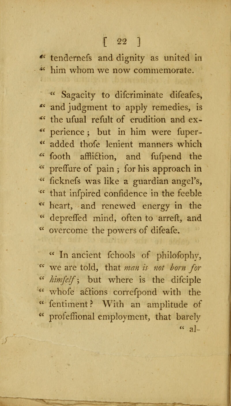 *^ tendernefs and dignity as united in ^'^ him whom we now commemorate.  Sagacity to difcriminate difeafes^ '^ ^nd judgment to apply remedies, is ^^ the ufual refult of erudition and ex- ^^ perience; but in him were fuper- *^ added thofe lenient manners which •^^ footh afflidlion, and fufpend the ^^ preffure of pain ; for his approach in  ficknefs was like a guardian angel's, '^^ that infpired confidence in the feeble *^ heart, and renewed energy in the '^ deprefled mind, often to arreft, and ^^ overcome the powers of difeafe.  In ancient fchools of philofophy, ^^ we are told, that man is not born for ^^ htmfelf \ but where is the difciple  whofe aftions correfpond with the  fentiment? With an amplitude of ^^ profeffional employment, that barely '' a^ ^^STW