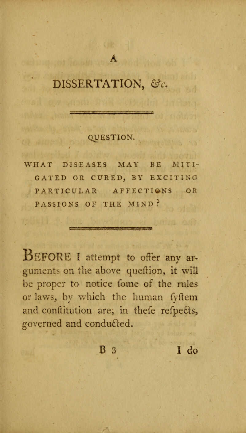 DISSERTATION, &i QUESTION. WHAT DISEASES MAY BE MITI- GATED OR CURED^ BY EXCITING PARTICULAR AFFECTIQ-NS OR PASSIONS OF THE MIND? JjEFORE I attempt to offer any ar- guments on the above queilion, it will be proper to notice fome of the rules or laws, by which the human fyftem and conftitution are, in thefe refpefts, governed and conducted.