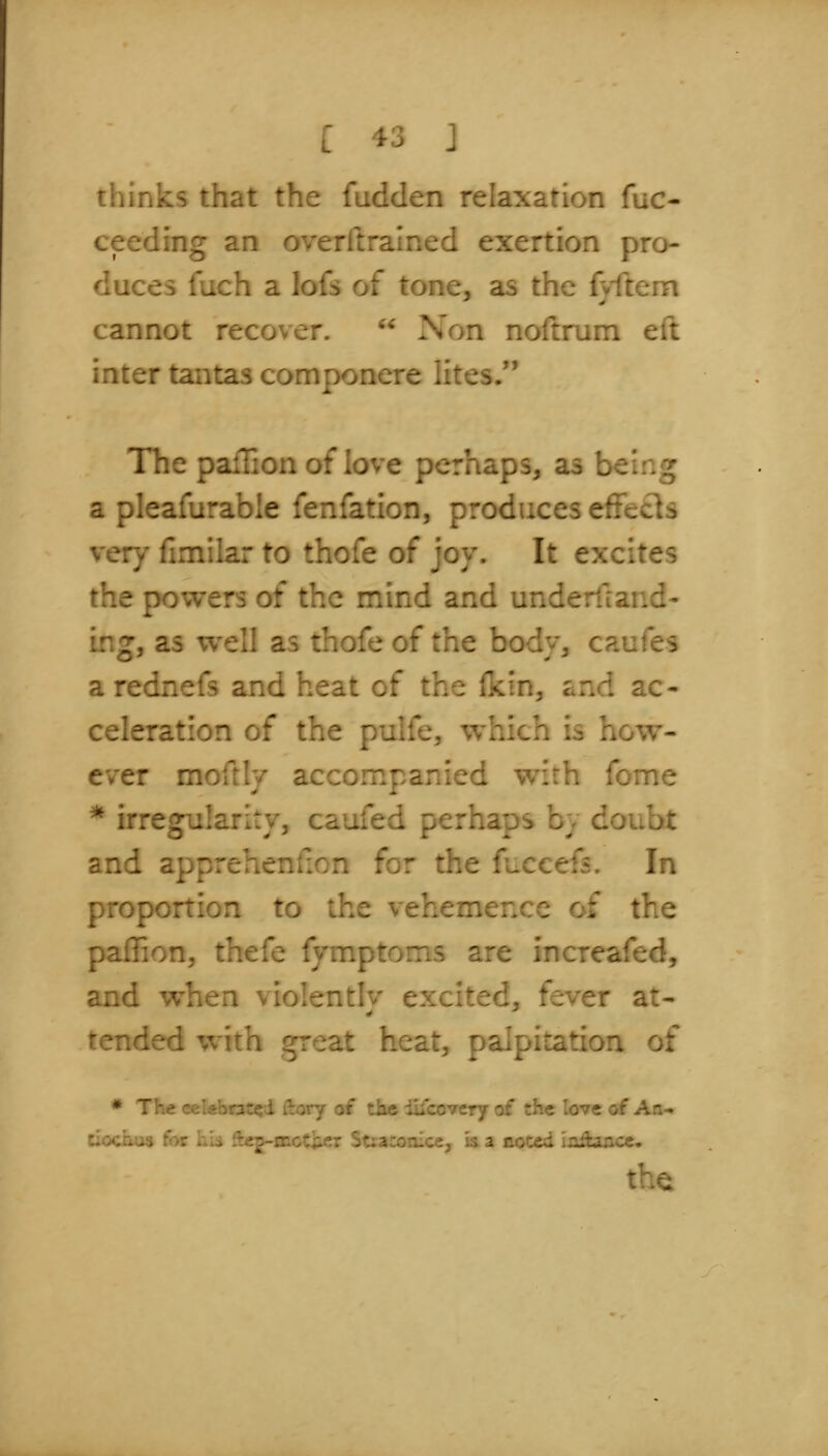 thinks that the fudden relaxation fuc- ceeding an overllralned exertion pro- duces fuch a lofs of tone, as the fvfteni cannot recover.  Non noftrum eft inter tantas componere lites, The pallion of love perhaps, as being a pleafurable fenfation, produces effects very fimilar to thofe of joy. It excites the powers of the mind and underiland- ing, as well as thofe of the bodv, caufes a rednefs and heat of the ikin, and ac- celeration of the pulfe, which is how- ever moftlv accompanied with fome * irregularity, caufed perhaps by doubt and apprehenfion for the fuccefs. In proportion to the vehemerxe of the paffion, thefe fymptoms are increafed, and when violently excited, fever at- tended ^^'^-n great heat, palpitation of * The ' ■; - : .-y of tKe iiicovery of the love of An- ciochus for iiU iieg-^^^i?^^ St;aa)riice, is a noted in^once, the