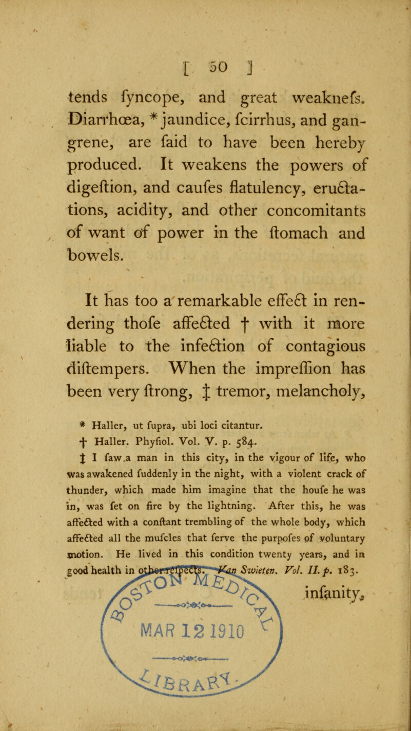 tends fyncope, and great weaknefs. Diarrhoea, * jaundice, fcirrhus, and gan- grene, are faid to have been hereby produced. It weakens the powers of digeftion, and caufes flatulency, erufta- tions, acidity, and other concomitants of want of power in the ftomach and bowels. It has too a remarkable effeft in ren- dering thofe affefted t with it more liable to the infefilion of contagious diftempers. When the impreffion has been very ftrong, J tremor, melancholy, * Haller, ut fupra, ubi loci citantur. f Haller. Phyfiol. Vol. V. p. 584. J I faw.a man in this city, in the yigour of life, who was awakened fuddenly in the night, with a violent crack of thunder, which made him imagine that the houfe he was in, was fet on fire by the lightning. After this, he was aft'efted with a conftant trembling of the whole body, which affedted all the mufcles that ferve the purpofes of voluntary xnotion. He lived in this condition twenty years, and in good health in ojiwri^ip'Wy.^ [iK^iiSwietetj. Vol. 11.p, 183. infenity^