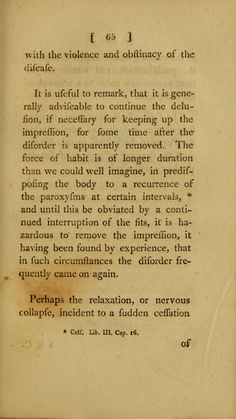 with the violence and obftinacy of the difeafe. It is ufeful to remark, that it is gene- rally advifeable to continue the delu- iion, if neceffary for keeping up the impreflion, for fome time after the diforder is apparently removed. The force of habit is of longer duration than v^e could well imagine, in predif- pofing the body to a recurrence of the paroxyfms at certain intervals, * and until this be obviated by a conti- nued interruption of the fits, it is ha- zardous to~ remove the impreffion, it having been found by experience, that in fuch circumftances the diforder fre- quently came on again. Perhaps the relaxation, or nervous collapfe, incident to a fudden ceflatioa * Celf. Lib. Ill, Cap. i6. of