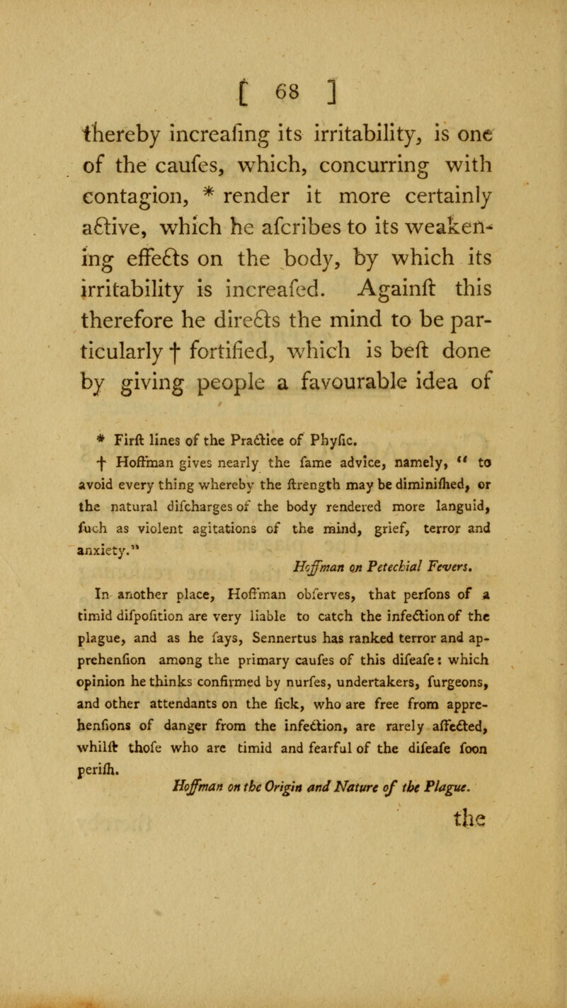 thereby increafing its irritability, is one of the caufes, which, concurring with contagion, * render it more certainly aftive, which he afcribes to its weaken-' ing efFefts on the body, by which its irritability is increafed. Againft this therefore he direfts the mind to be par- ticularly f fortified, which is beft done by giving people a favourable idea of * Firft lines of the Prad^ice of Phyfic. -f Hoffman gives nearly the fame advice, namely, ** to avoid every thing whereby the ftrength may be diminifhed, or the natural difcharges of the body rendered more languid, fuch as violent agitations of the mind, grief, terror and anxiety.'* Hoffman on Petechial Fevers, In another place, Hoffman obferves, that perfons of a timid difpofition are very liable to catch the infeftion of the plague, and as he fays, Sennertus has ranked terror and ap- prehenlion among the primary caufes of this difeafe: which opinion he thinks confirmed by nurfes, undertakers, furgeons, and other attendants on the lick, who are free from apprc- henfions of danger from the infetlion, are rarely affected, whilft thofe who are timid and fearful of the difeafe foon perifh. Hoffman on the Origin and Nature of the Plague. the