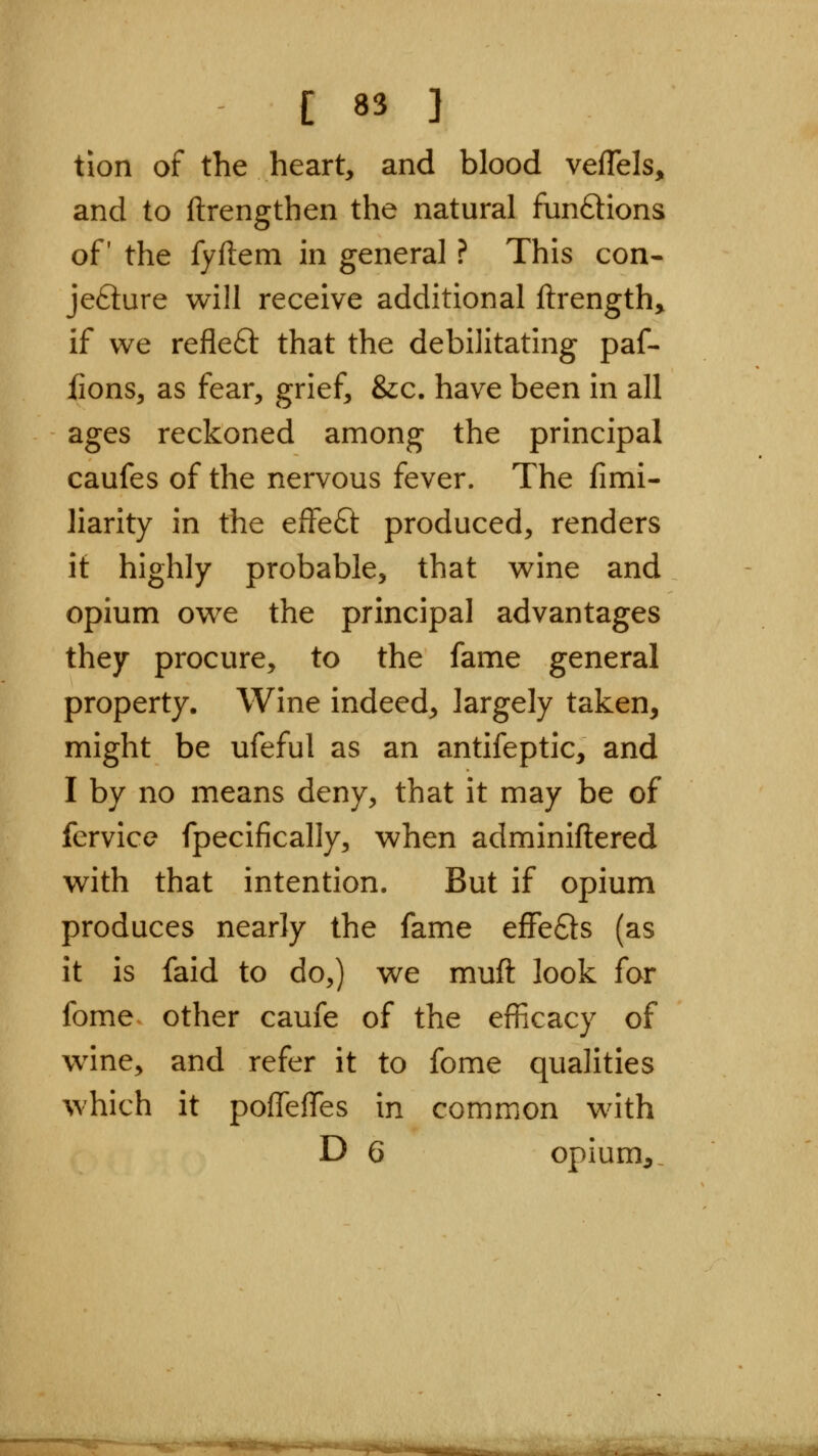 tion of the heart, and blood vefTels, and to ftrengthen the natural funftions of the fyftem in general ? This con- jefture will receive additional ftrength> if we refleft that the debilitating paf- fions, as fear, grief, &c. have been in all ages reckoned among the principal caufes of the nervous fever. The fimi- liarity in the effeft produced, renders it highly probable, that wine and opium owe the principal advantages they procure, to the fame general property. Wine indeed, largely taken, might be ufeful as an antifeptic, and I by no means deny, that it may be of fervice fpecifically, when adminiftered with that intention. But if opium produces nearly the fame effefts (as it is faid to do,) we muft look for fome other caufe of the efficacy of wine, and refer it to fome qualities which it poffeflTes in common with D 6 opium,.