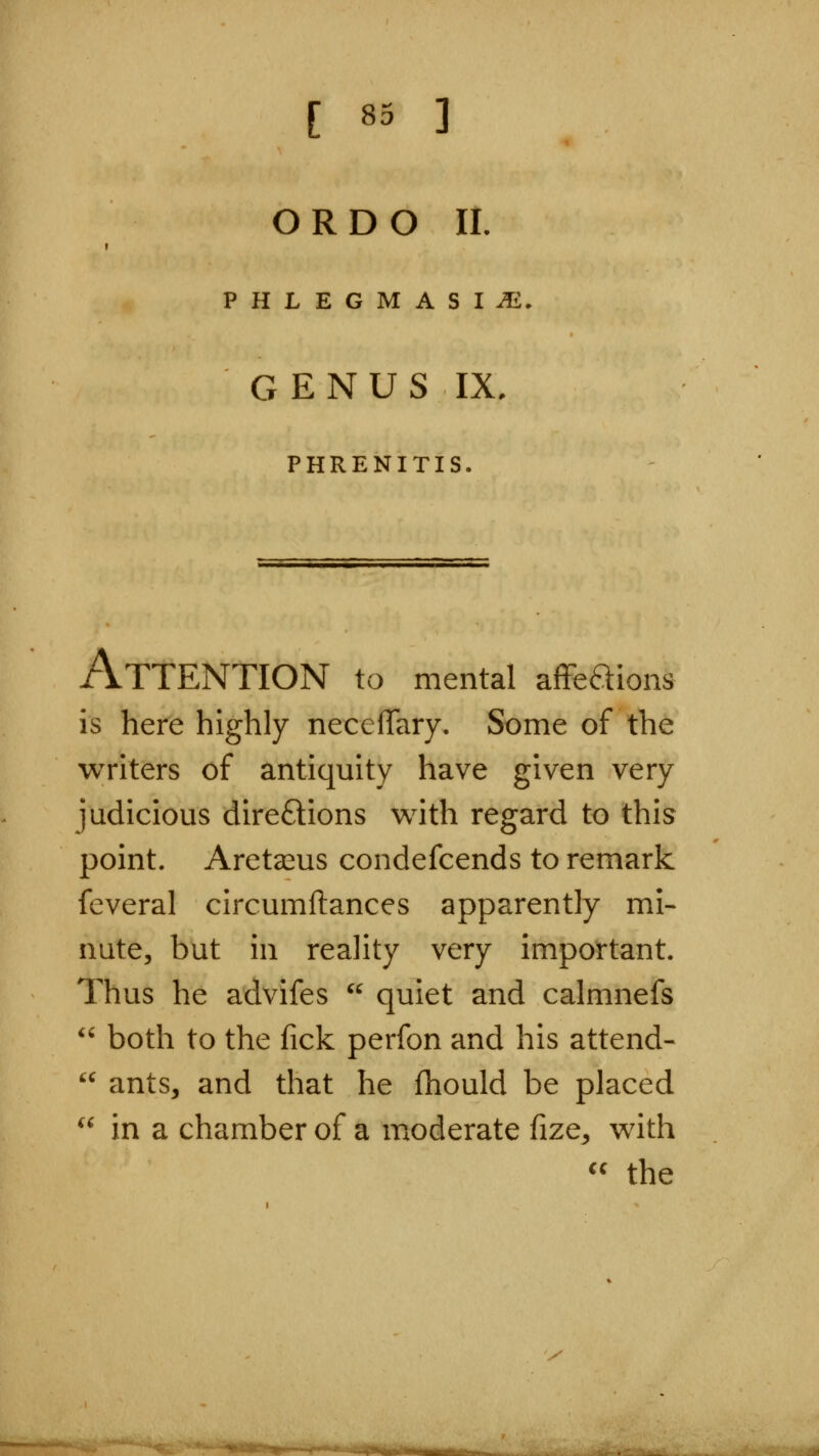 [ 83 ] ORDO 11. PHLEGMASIA. GENUS IX, PHRENITIS. :ions Attention to mental affea is here highly necefTary. Some of the writers of antiquity have given very judicious direftions v^^ith regard to this point. Areta^us condefcends to remark feveral circumftances apparently mi- nute, but in reality very important. Thus he advifes  quiet and calmnefs  both to the fick perfon and his attend-  ants, and that he fhould be placed ^^ in a chamber of a moderate fize^ with  the