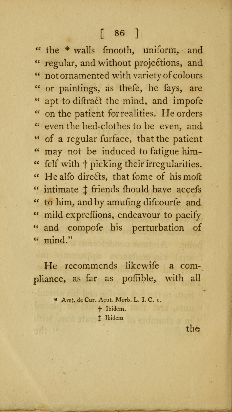 the * walls fmooth, uniform, and regular, and without projeftions, and not ornamented with variety of colours or paintings, as thefe, he fays, are apt to diflraft the mind, and impofe on the patient for realities. He orders  even the bed-clothes to be even, and  of a regular furface, that the patient ^' may not be induced to fatigue him- ^* felf with f picking their irregularities^  Healfo direfts, that fome of hismofi *^ intimate | friends fhould have accefs  to him, and by amufing difcourfe and  mild expreflions, endeavour to pacify  and compofe his perturbation of '' mind. He recommends likewife a com- pliance, as far as poffible, with all * AreC de Cur. Acut. Morb. L. I. C. i. -f Ibidem. J Ibidem the