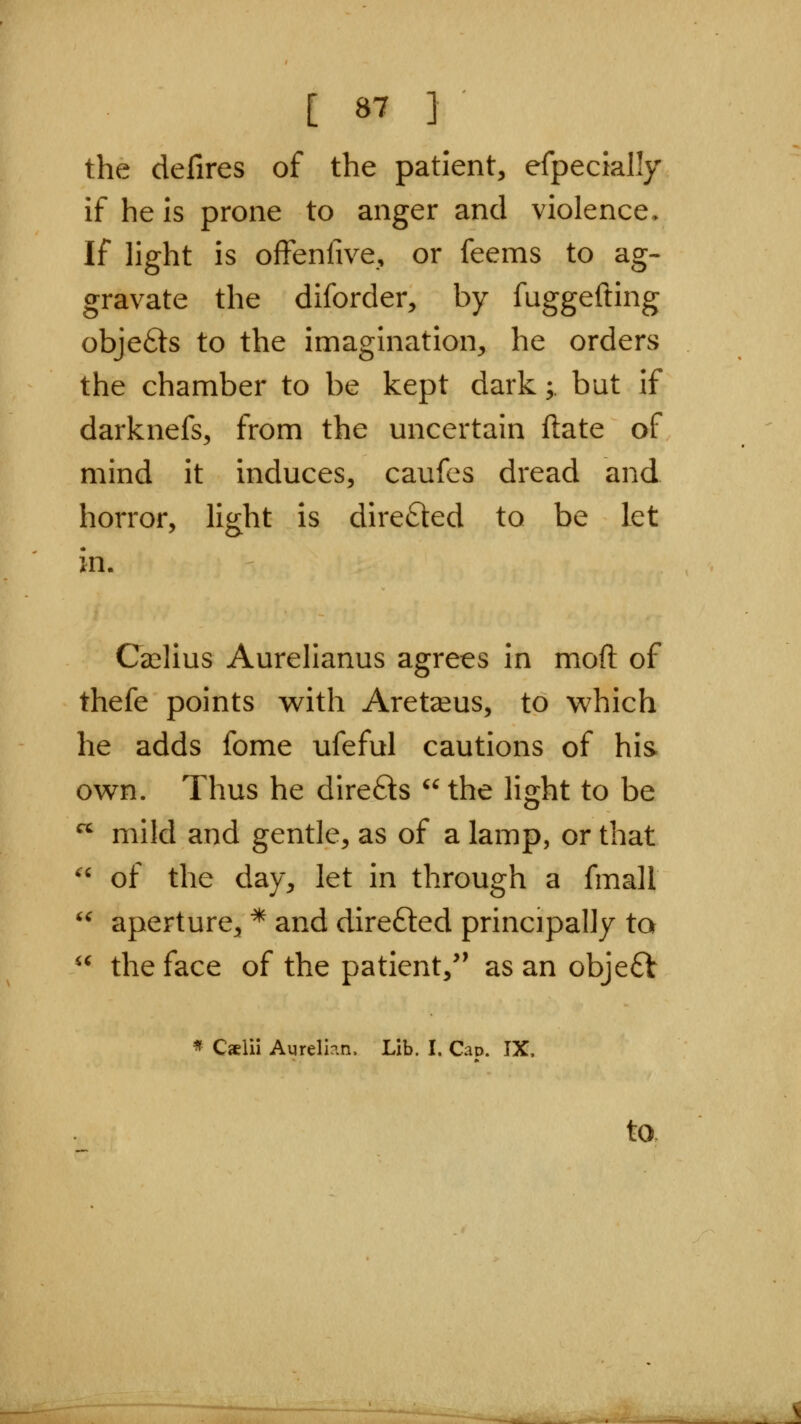 the defires of the patient, efpecially if he is prone to anger and violence. If light is offenfive, or feems to ag- gravate the diforder, by fuggefting objefts to the imagination, he orders the chamber to be kept dark;. but if darknefs, from the uncertain ftate of mind it induces, caufes dread and horror, light is direfted to be let Ca^lius Aurelianus agrees in moil of thefe points with Aret^eus, to which he adds fome ufeful cautions of his own. Thus he direfts  the light to be  mild and gentle, as of a lamp, or that '' of the day, let in through a fmall '^ aperture, * and direfted principally to the face of the patient,' as an obje£V it * Caelii Aurellan. Lib. I. Cap. IX. to.