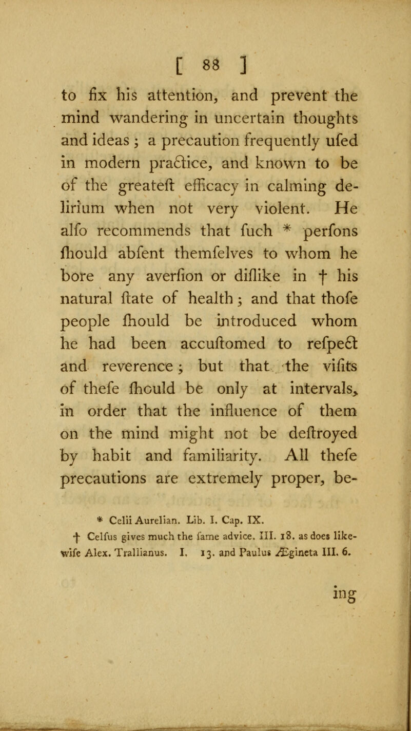 to fix his attention, and prevent the mind wandering in uncertain thoughts and ideas ; a precaution frequently ufed in modern pra£lice, and known to be of the greateft efficacy in calming de- lirium when not very violent. He alfo recommends that fuch * perfons fliould abfent themfelves to whom he bore any averfion or diflike in f his natural ftate of health; and that thofe people fhould be introduced whom he had been accuftomed to refpe6t and reverence; but that the vifits of thefe fhould be only at intervals^ in order that the influence of them on the mind might not be deftroyed by habit and familiarity. All thefe precautions are extremely proper, be- * Celii Aurelian. Lib. I. Cap. IX. •f Celfus gives much the fame advice. III. i8. as does like- wife Alex. Trallianus. I. 13. and Paulus i^gincta III. 6, mg