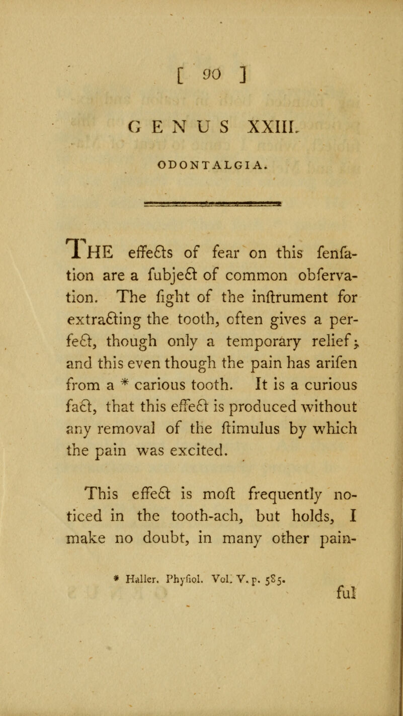 GENUS xxiir ODONTALGIA. 1 HE effefts of fear on this fenfa- tion are a fubjeft of common obferva- tion. The fight of the inftrument for extrafting the tooth, often gives a per- feft, though only a temporary relief^ and this even though the pain has arifen from a * carious tooth. It is a curious fa£l, that this effeQ: is produced vs^ithout any removal of the ftimulus by which the pain was excited. This effeft is mod frequently no- ticed in the tooth-ach, but holds, I make no doubt, in many other pain- Haller. Phyfiol. VoLV.p. 585. ful