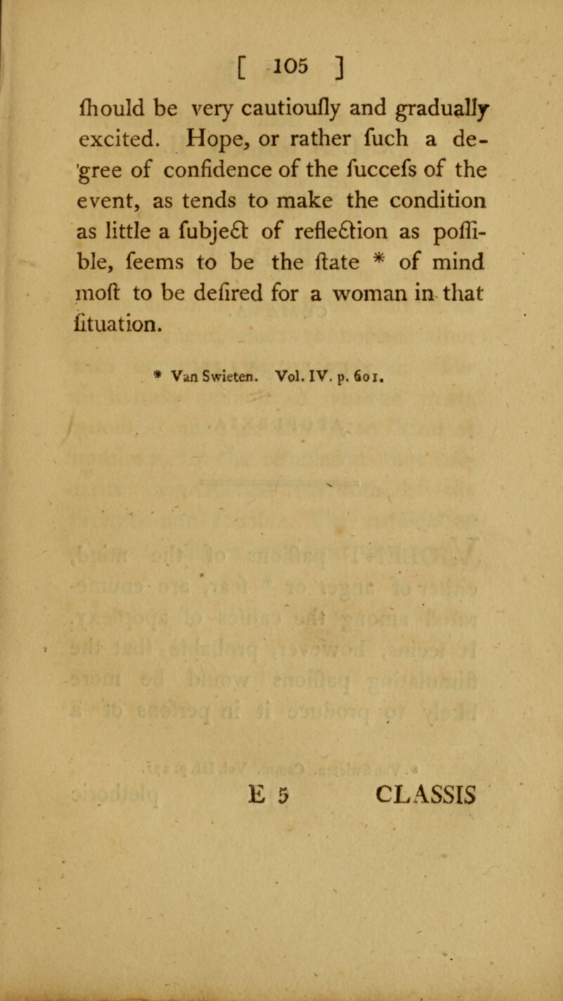 [ ^05 ] fliould be very cautioufly and gradually excited. Hope^ or rather fuch a de- 'gree of confidence of the fuccefs of the event, as tends to make the condition as little a fubjefl: of refleftion as pofli- ble, feems to be the ftate * of mind moft to be defired for a woman in that lituation. * Van Swieten. Vol. IV. p. 601. E 5 CLASSIS