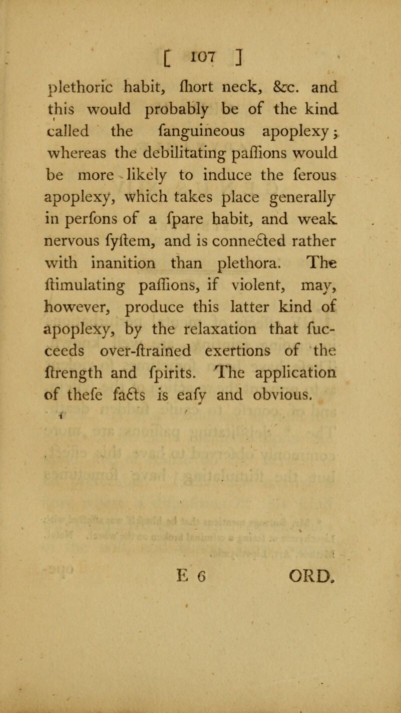 plethoric habit, fhort neck, &c. and this would probably be of the kind called the fanguineous apoplexy; whereas the debilitating paffions would be more likely to induce the ferous apoplexy, which takes place generally in perfons of a fpare habit, and weak nervous fyftem, and is connefted rather with inanition than plethora. The ftimulating paffions, if violent, may, however, produce this latter kind of apoplexy, by the relaxation that fuc- ceeds over-ftrained exertions of the ftrength and fpirits. The application of thefe fafts is eafy and obvious. E 6 ORD,