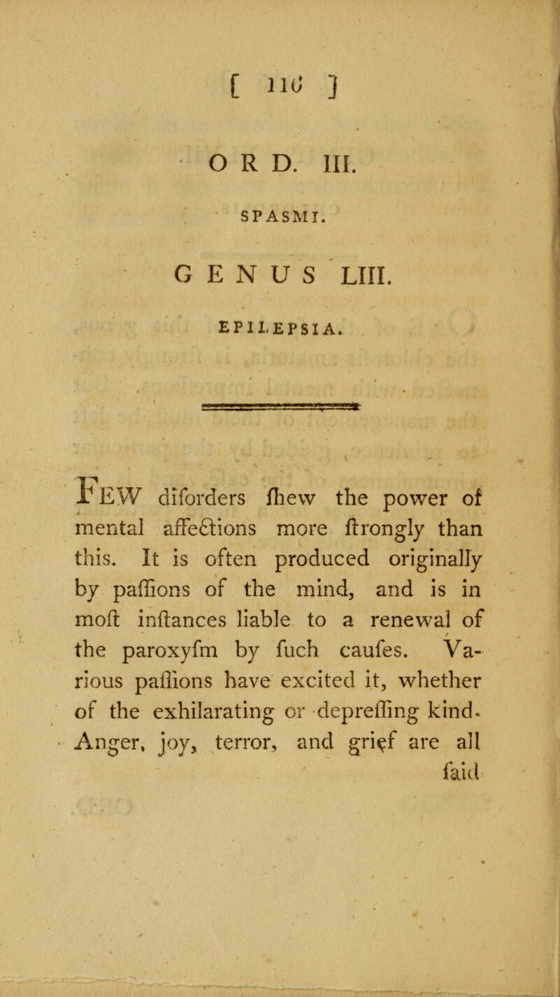 [ H(J ] O R D. III. SPASMT. GENUS LIII EPILEPSIA. TEW diforders fliew the power of mental afFeftions more ftrongly than this. It is often produced originally by paffions of the mind, and is in moft inftances liable to a renewal of the paroxyfm by fuch caufes. Va- rious paflions have excited it, whether of the exhilarating or depreffing kind.^ Anger, joy, terror, and gri^f are all faid