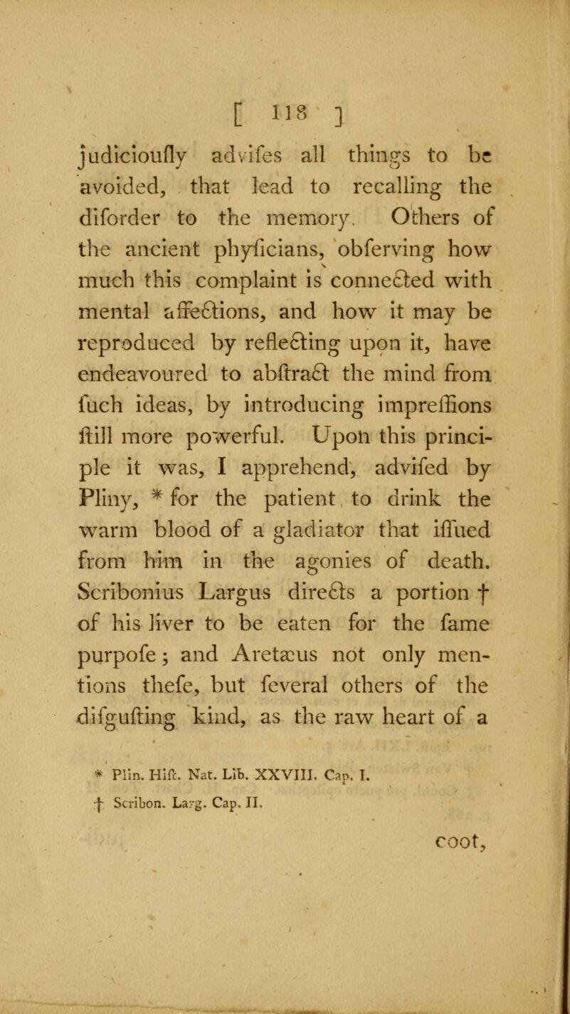 judicioufly advifes all things to be avoided, that lead to recalling the diforder to the memory. Others of the ancient phyficians, obferving how much this complaint is connected with mental affe£tions, and how it may be reproduced by reflefting uppn it, have endeavoured to abftra£l the mind from fuch ideas, by introducing impreflions ftill more powerful. Upon this princi- ple it was, I apprehend, advifed by Pliny, ^ for the patient to drink the warm blood of a gladiator that iffued from him in the agonies of death. Scribonius Largus direfts a portion f of his liver to be eaten for the fame purpofe; and Areta^us not only men- tions thefe, but feveral others of the difgufting kind, as the raw heart of a * Plln. Hire. Nat. Lib. XXVUI. Cap. I. j- Scribon. Larg. Cap. II. coot.