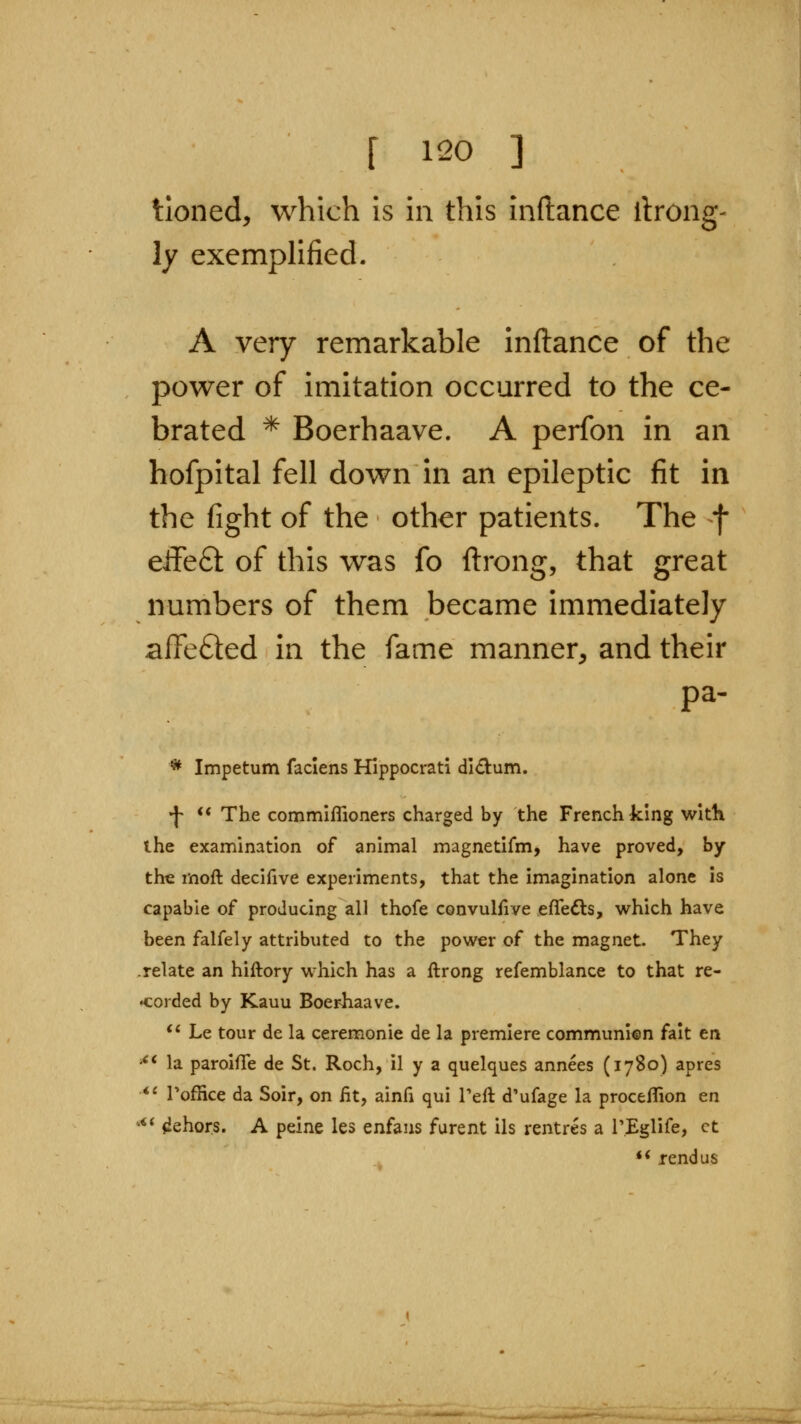 tioned, which is in this inftance ilrong- ly exemplified. A very remarkable inftance of the power of imitation occurred to the ce- brated * Boerhaave. A perfon in an hofpital fell down in an epileptic fit in the fight of the other patients. The f cifeSt of this was fo ftrong, that great numbers of them became immediately aftefted in the fame manner^ and their pa. * Impetum faciens Hippocrati didum. •J- <* The commiflioners charged by the French king with the examination of animal magnetifm, have proved, by the moft deciiive experiments, that the imagination alone is capable of producing all thofe convulfive eflfedls, which have been falfely attributed to the power of the magnet. They .relate an hiftory which has a ftrong refemblance to that re- •corded by Kauu Boerhaave. '^ Le tour de la ceremonie de la premiere communien fait en *** la paroifTe de St. Roch, il y a quelques annees (1780) apres *' Toffice da Soir, on fit, ainfi qui Teft d'ufage la proceflion en ^** dehors. A peine les enfaus furent ils rentres a PEglife, ct ♦* rend us