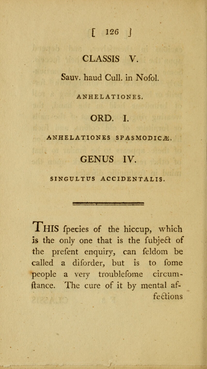 CLASSIS V. Sauv. baud Cull, in NofoL ANHELATIONES. ORD. I. ANHELATIONES SPASM0DICJ1£ GENUS IV. SINGULTUS ACCIDENTALIS. 1 HIS fpecies of the hiccup, which is the only one that is the fubjeft of the prefent enquiry, can feldom be called a diforder, but is to fome people a very troublefome circum- ftance. The cure of it by mental af- fections