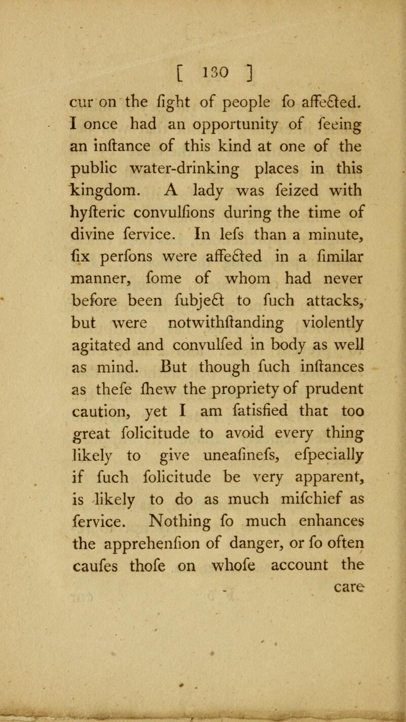 cur on the fight of people fo affefted. I once had an opportunity of feeing an inftance of this kind at one of the public water-drinking places in this Icingdom. A lady was feized with hyfteric convulfions during the time of divine fervice. In lefs than a minute, fix perfons were affefted in a fimilar manner, fome of whom had never before been fubjeft to fuch attacks, but were notwithftanding violently agitated and convulfed in body as well as mind. But though fuch inftances as thefe fliew the propriety of prudent caution, yet I am fatisfied that too great folicitude to avoid every thing likely to give uneafinefs, efpecially if fuch folicitude be very apparent, is likely to do as much mifchief as fervice. Nothing fo much enhances the apprehenfion of danger, or fo often caufes thofe on whofe account the care —-i.—i'^*'-^^*!^^