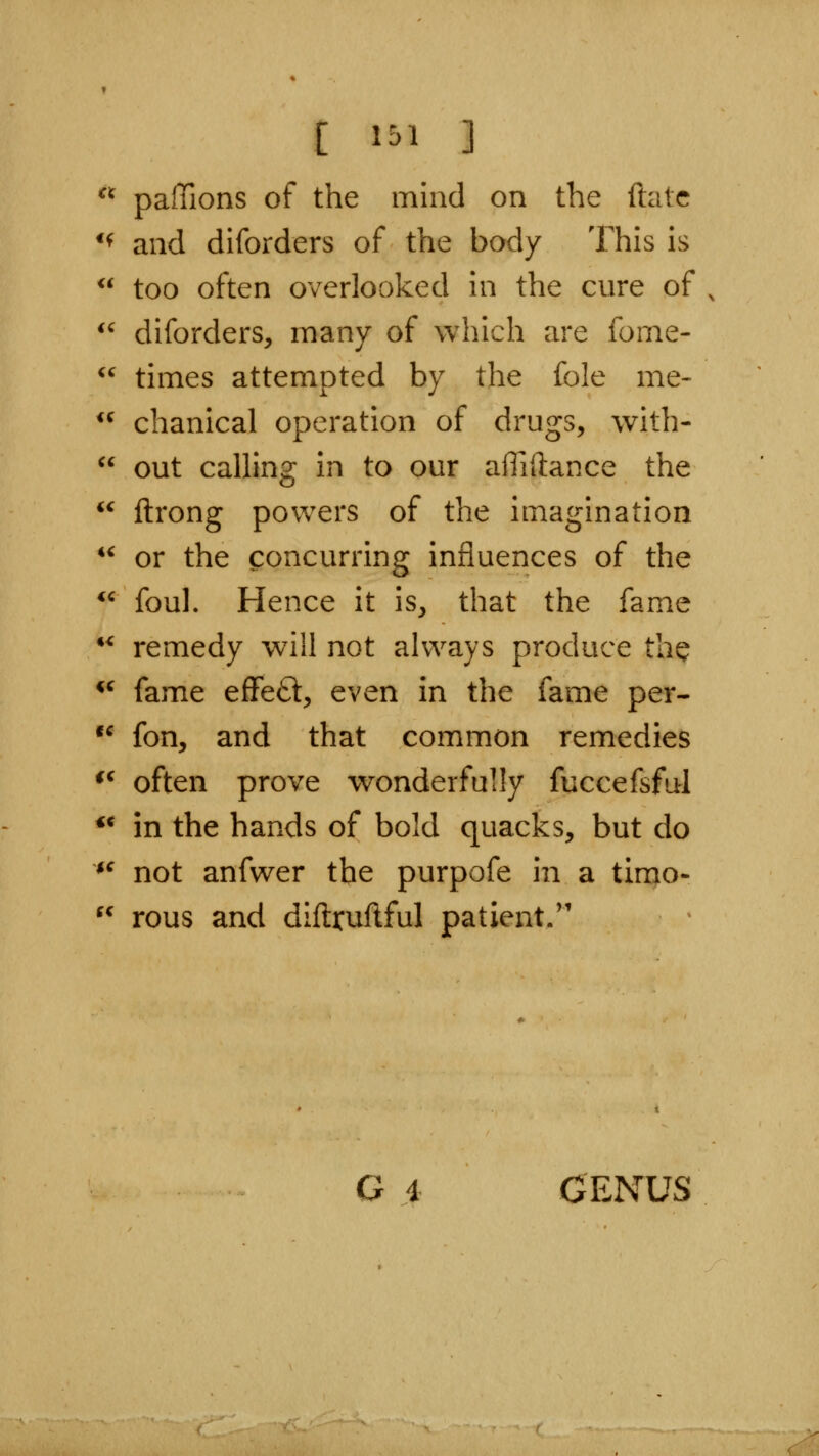 [ 1^1 ]  paffions of the mind on the ftatc *^ and diforders of the body This is  too often overlooked in the cure of ^' diforders, many of which are fome- *^ times attempted by the fole me-  chanical operation of drugs, with-  out calling in to our affiftance the  ftrong powers of the imagination *^ or the concurring influences of the *^ foul. Hence it is, that the fame ** remedy will not always produce the *' fame eflfeft, even in the fame per- •^ fon, and that common remedies *^ often prove wonderfully fuccefsful ** in the hands of bold quacks, but do *^ not anfwer the purpofe in a timo- ^^ rous and diftruftful patient. G i GENUS