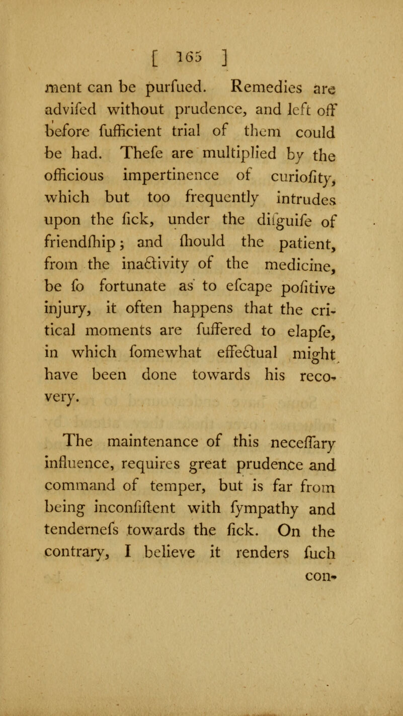 [ ^65 ] ment can be purfued. Remedies are advifed without prudence, and left off before fufficient trial of them could be had. Thefe are multiph'ed by the officious impertinence of curiofitVj which but too frequently intrudes upon the fick, under the difguife of friendfhip; and fliould the patient, from the inaftivity of the medicine, be fo fortunate as to efcape pofitive injury, it often happens that the cri- tical moments are fuffered to elapfe, in which fomewhat effeftual might have been done towards his reco^ very. The maintenance of this neceffary influence, requires great prudence and command of temper, but is far from being inconfiflent with fympathy and tendernefs towards the fick. On the contrary, I believe it renders fuch