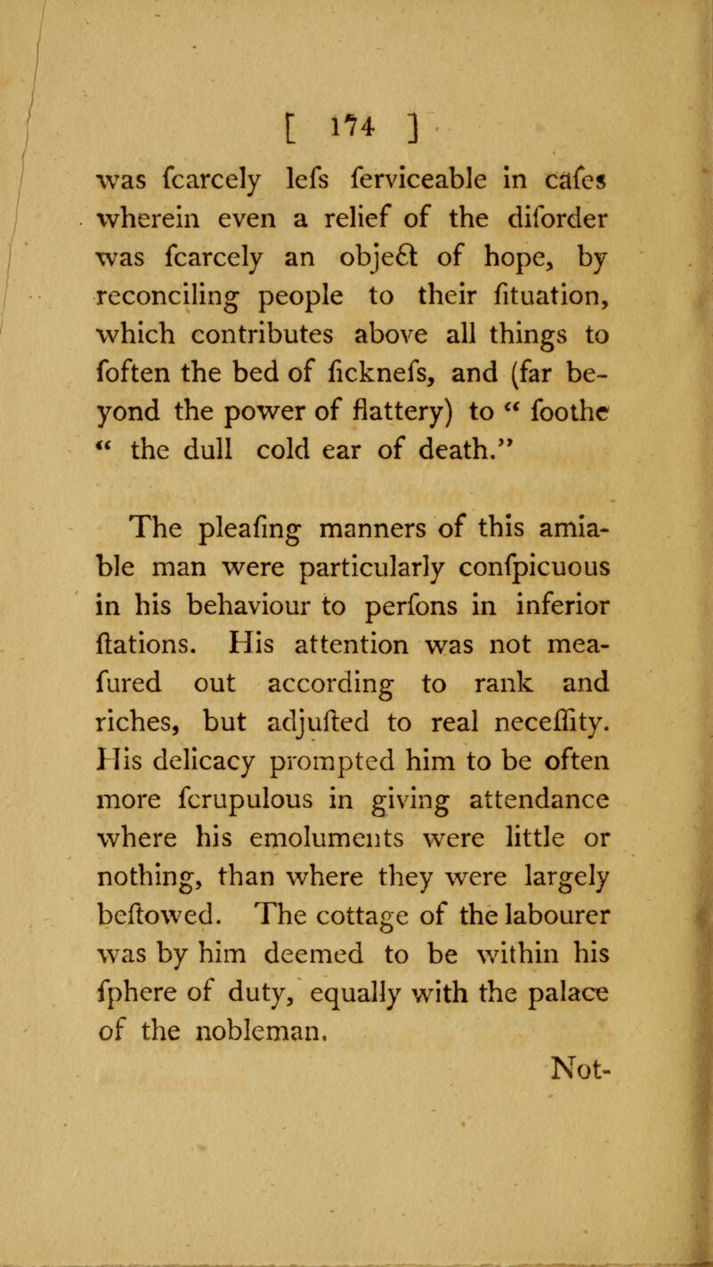 was fcarcely lefs ferviceable in citfes wherein even a relief of the dilbrder was fcarcely an objeft of hope, by reconciling people to their fituation, which contributes above all things to foften the bed of ficknefs, and (far be- yond the power of flattery) to ^^ foothc *^ the dull cold ear of death.'* The pleafmg manners of this amia- ble man were particularly confpicuous in his behaviour to perfons in inferior ftations. His attention was not mea- fured out according to rank and riches, but adjufted to real neceffity. His delicacy prompted him to be often more fcrupulous in giving attendance where his emoluments were little or nothing, than where they were largely beftowed. The cottage of the labourer was by him deemed to be v/ithin his fphere of duty, equally with the palace of the nobleman* Not«