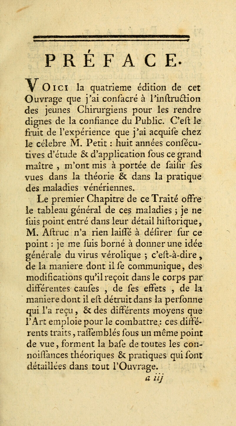 PREFACE. V OlCï la quatrième édition de cet Ouvrage que j'ai confacré à Tindrudion des jeunes Chirurgiens pour les rendre dignes de la confiance du Public. C'eft le fruit de Texpérience que j'ai acquife chez le célèbre M. Petit : huit années confécu- tives d'étude & d'application fous ce grand maître , m'ont mis à portée de faifir fes vues dans la théorie & dans la pratique des maladies vénériennes. Le premier Chapitre de ce Traité offre le tableau général de ces maladies j je ne fuis point entré dans leur détail hiftorique, M. Aftruc n'a rien laifTé à défîrer fur ce point : je me fuis borné à donner une idée générale du virus vérolique ; c'eft-à-dire , de la manière dont il fe communique, des modifications qu'il reçoit dans le corps par différentes caufes , de fes effets , de la manière dont il eft détruit dans la perfonne qui l'a reçu , & des différents moyens que r Art emploie pour le combattre,: ces diffé- rents traits 5 raffemblés fous un même point de vue, forment la bafe de toutes les con- noiffances théoriques & pratiques qui font détaillées dans tout l'Ouvrage. a iij