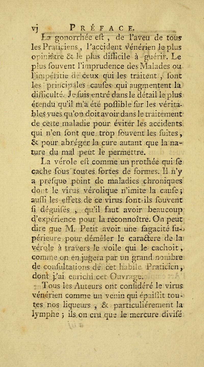 Ld gonorrhée eft , de ravéu de tous' les Praticiens, l'accident vénérien le plus opiniâtre & le plus difficile à guérir. Le plusfouvent l'iuprudence des Malades ou Fiaipéritie de ceux qui les traitent , font les ' principales caufes qui augmentent la difficulté. Je.fuis entré dans le détail le plus étendu qu*il m'a été poffible fur les vérita- îples vues qu'oo doit avoir dans le traitement de cette maladie pour éviter les accidents qui n'en font que. trop fouvent les fuites, & pour abréger la cure autant que la na- ture du mal peut le permettre. La vérole eft comme un prothée qui fe cache fous toutes fortes de formes. îl n'y a prefque point de maladies chroniques âont le virus vérolique n'imite la caufe ; auffi les effets de ce virus font-ils fouvent fi déguiies 5.,,.: qu'il faut avoir beaucoup' d'expérience pour la reconnoître. On peut di-re que M. Petit avoir une' iagacité fu^. périeure pour démêler le caractère delà vérole à travers le voile qui le cachoit, comme on en, jugera par un grand nombre de eoîilliltatioiis de.'Cet habile Praticien, dont j/ai enrichi cet Ouvrage. - Tous les Auteurs ont confidéré le virus vénérien comme un venin qui épaiiïk tou- tes nos liqueurs , & particulièrement la îjmphe 5 ils on cru que le mercure divifé