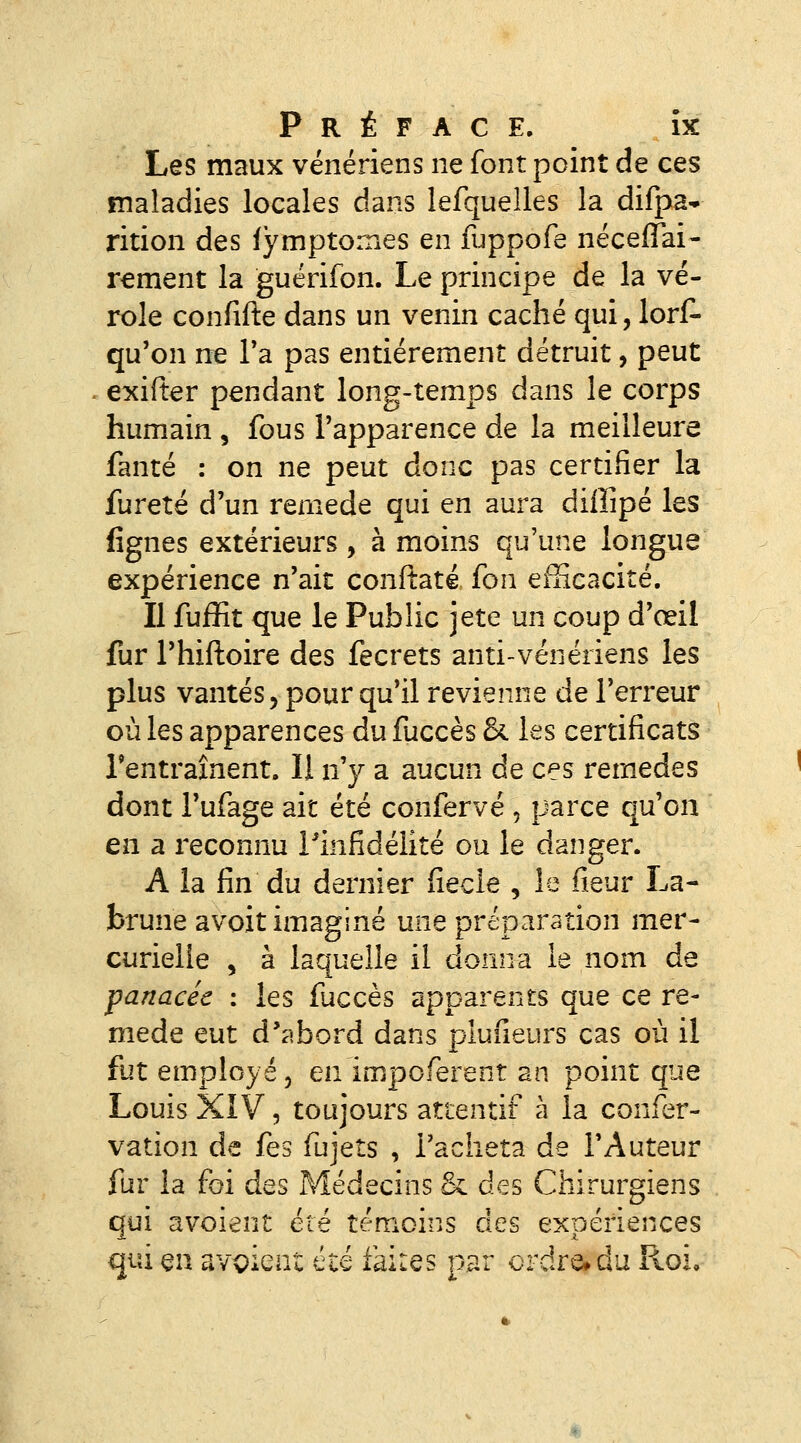 Les maux vénériens ne font point de ces maladies locales dans lefquelles la difpa* rition des lymptomes en fuppofe néceffai- r^ment la guérifon. Le principe de la vé- role confifte dans un venin caché qui, lors- qu'on ne Ta pas entièrement détruit, peut exifter pendant long-temps dans le corps humain , fous l'apparence de la meilleure fanté : on ne peut donc pas certifier la fureté d'un remède qui en aura diffipé les lignes extérieurs , à moins qu'une longue expérience n'ait conftaté fon efficacité. Il fuffit que le Public jeté un coup d'œil fur l'hiftoire des fecrets anti-vénériens les plus vantés, pour qu'il revienne de l'erreur où les apparences du fuccès & les certificats l'entraînent. Il n'y a aucun de ces remèdes dont l'ufage ait été confervé , parce qu'on en a reconnu l'infidélité ou le danger. A la fin du dernier fiecle , le fieur La- brune avoit imaginé une préparation mer- curielie , à laquelle il donna le nom de panacée : les fuccès apparents que ce re- mède eut d'abord dans plufieurs cas où il fut employé 5 en impoferent an point que Louis XIV 5 toujours attentif à la confer- vation de fes fujets , l'acheta de l'Auteur fur la foi des Médecins & des Chirurgiens qui avoient été témoins des expériences qui en avaient été iaiies par ordre» du Roi,