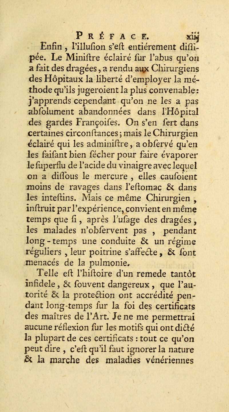 Préface. xi^ Enfin , Pillufion s'efl: entièrement difîi- pée. Le Miniftre éclairé fur Tabus qu'on a fait des dragées, a rendu ai\;x Chirurgiens des Hôpitaux la liberté d'employer la mé- thode qu'ils jugeroient la plus convenable: j'apprends cependant qu'on ne les a pas abfolument abandonnées dans l'Hôpital des gardes Françoifes. On s'en fert dans certaines circonftances ; mais le Chirurgien éclairé qui les adminiftre, a obfervé qu'en les faifantbien fécherpour faire évaporer lefuperflu de l'acide du vinaigre avec lequel on a diflbus le mercure , elles caufoient moins de ravages dans Teftomac & dans les inteftins. Mais ce même Chirurgien , inftruit par l'expérience, convient en même temps que fi , après Tufage des dragées , les malades n'obfervent pas , pendant long - temps une conduite & un régime réguliers , leur poitrine s'affede , & font menacés de la pulmonie* Telle eft l'hiftoire d un remède tantôt infidèle, & fouvent dangereux , que l'au- torité & la proteûion ont accrédité pen- dant long-temps fur la foi des certificats des maîtres de l'Art. Je ne me permettrai aucune réflexion fur les motifs qui ont difté la plupart de ces certificats : tout ce qu'on peut dire , c'eft qu'il faut ignorer la nature & la marche des maladies vénériennes