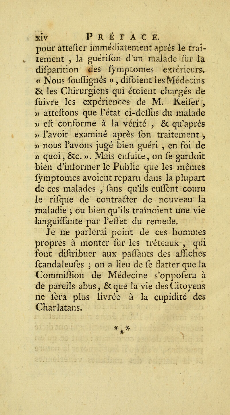 XÎV P R É F A C E. pour attefler immédiatement après le trai- tement 5 la guérifon d'un malade fur là difparition des fymptomes extérieurs. « Nous fouffignés «, difoient les Médecins & les Chirurgiens qui étoient chargés de fuivre les expériences de M. Keifer , )) atteftons que Tétat ci-defTus du malade )) eft conforme à la vérité , & qu'après » l'avoir examiné après fon traitement, » nous Pavons jugé Sien guéri , en foi de )) quoi, &c. ». Mais enfuite, on fe gardoit bien d'informer le Public que les mêmes fymptomes avoient reparu dans la plupart de ces malades , fans qu'ils enflent couru le rifque de contrarier de nouveau la maladie ; ou bien qu'ils traînoient une vie languiflante par l'effet du remède. Je ne parlerai point de ces hommes propres à monter fur les tréteaux , qui font diftribuer aux pafTants des affiches fcandaleufes j on a lieu de fe flatter que la Commiffion de Médecine s'oppofera à de pareils abus, & que la vie des Citoyens ne fera plus livrée à la cupidité des Charlatans. ***
