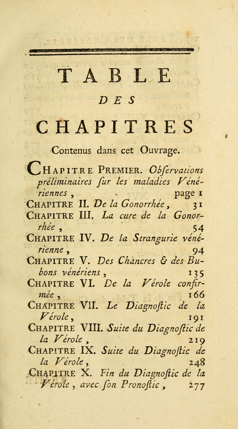 lUMIifciB.^aHlll/a.'WWgKJ'-SJUJMaW TABLE D E s CHAPITRES Contenus dans cet Ouvrage, Chapitre Premier. Obfcrvadons préliminaires fur les maladies Véné- riennes , P^gs i Chapitre IL De la Gonorrhée, 31 Chapitre III, La cure de la Gonor- rhée 5 54 Chapitre IV. De la Strangurie véné- rienne , 94 Chapitre V. Des Chancres ù des Bu- bons vénériens, 135 Chapitre VL De la Vérole confir- mée , 166 Chapitre VIL Le Diagnoftic de la Vérole, 191 Chapitre VIIL Suite du Diagnofiic de la Vérole , 219 Chapitre IX. Suite du Diagnoftic de la Vérole, 248 .Chapitre X. ¥in du Diagnoftic de la Vérole y avec fon Pronoftic , 277